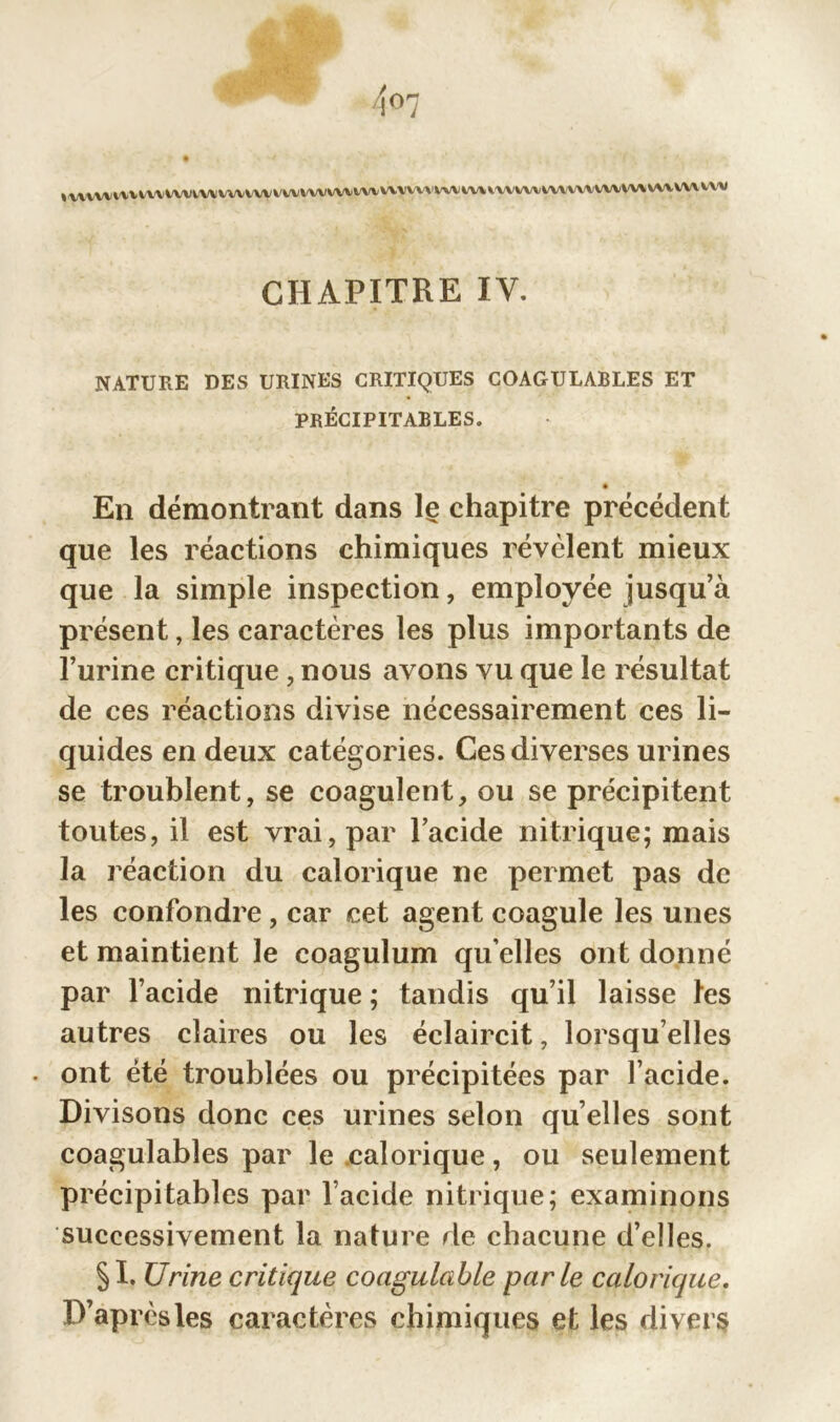 « Y\Y W VVVIVUYVWV WWW V' awvwwwvwwwwv i\\ vvvwv wwwvw w» wv vv\ wv CHAPITRE IV. NATURE DES URINES CRITIQUES COAGULABLES ET PRÉCIPITABLES. En démontrant dans le chapitre précédent que les réactions chimiques révélent mieux que la simple inspection, employée jusqu’à présent, les caractères les plus importants de l’urine critique , nous avons vu que le résultat de ces réactions divise nécessairement ces li- quides en deux catégories. Ces diverses urines se troublent, se coagulent, ou se précipitent toutes, il est vrai, par l’acide nitrique; mais la réaction du calorique ne permet pas de les confondre, car cet agent coagule les unes et maintient le coagulum qu elles ont donné par l’acide nitrique ; tandis qu’il laisse tes autres claires ou les éclaircit, lorsqu’elles . ont été troublées ou précipitées par l’acide. Divisons donc ces urines selon quelles sont coagulables par le calorique, ou seulement précipitables par l’acide nitrique; examinons successivement la nature de chacune d’elles. §1. Urine critique coagulable parle calorique. D’après les caractères chimiques et les divers