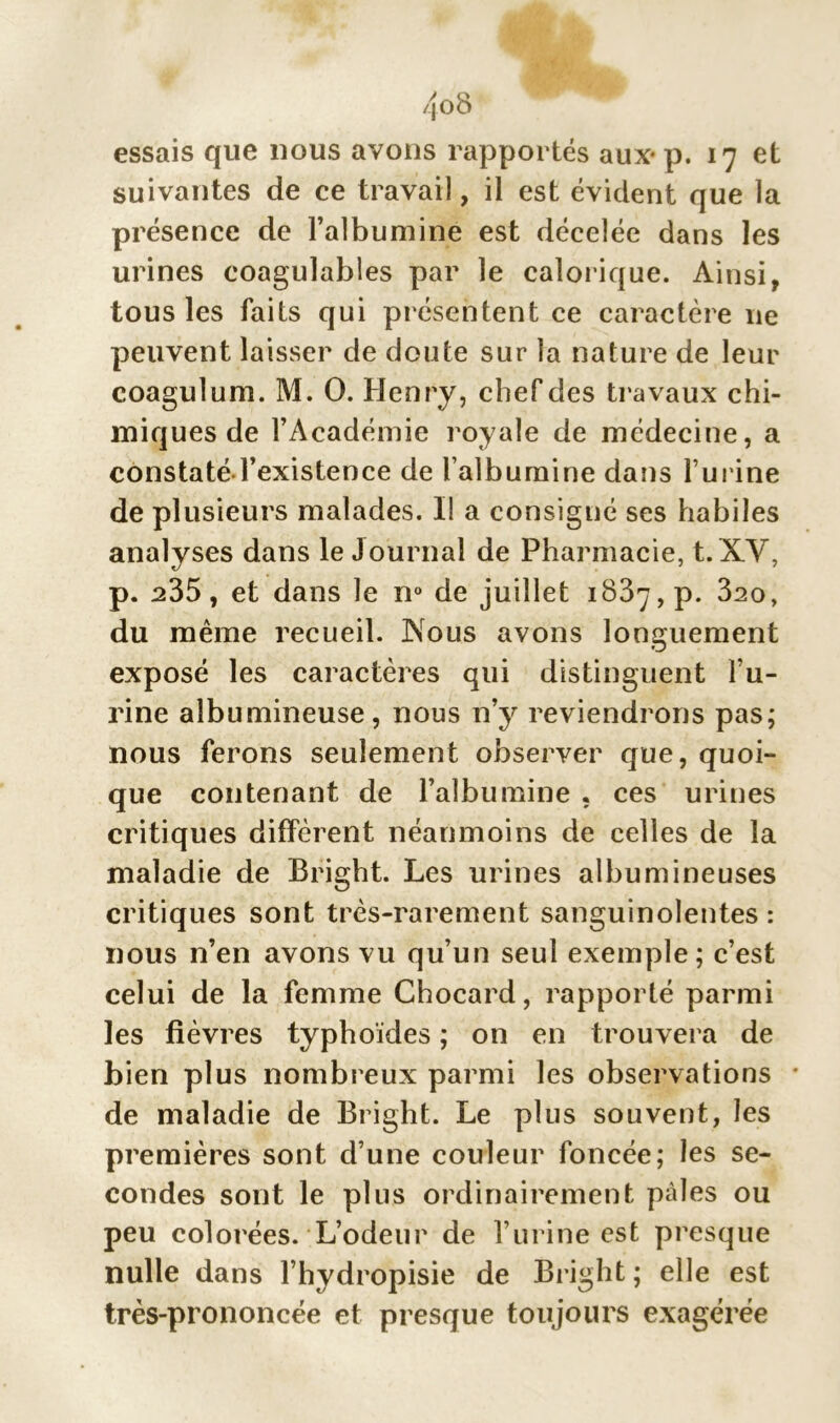 essais que nous avons rapportés aux* p. 17 et suivantes de ce travail, il est évident que la présence de l’albumine est décelée dans les urines coagulables par le calorique. Ainsi, tous les faits qui présentent ce caractère 11e peuvent laisser de doute sur la nature de leur coagulum. M. O. Henry, chef des travaux chi- miques de l’Académie royale de médecine, a constaté l’existence de l’albumine dans l’urine de plusieurs malades. II a consigné ses habiles analyses dans le Journal de Pharmacie, t.XV, p. ^35, et dans le n° de juillet 1837, p. 320, du même recueil. Nous avons longuement exposé les caractères qui distinguent l’u- rine albumineuse, nous n’y reviendrons pas; nous ferons seulement observer que, quoi- que contenant de l’albumine , ces urines critiques diffèrent néanmoins de celles de la maladie de Bright. Les urines albumineuses critiques sont très-rarement sanguinolentes : nous n’en avons vu qu’un seul exemple; c’est celui de la femme Chocard, rapporté parmi les fièvres typhoïdes ; on en trouvera de bien plus nombreux parmi les observations de maladie de Bright. Le plus souvent, les premières sont d’une couleur foncée; les se- condes sont le plus ordinairement pâles ou peu colorées. L’odeur de l’urine est presque nulle dans l’hydropisie de Bright ; elle est très-prononcée et presque toujours exagérée