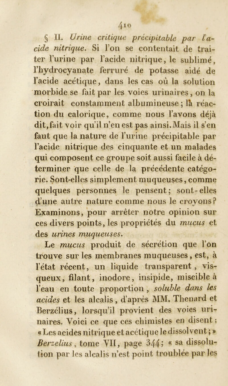 /fio § II. Urine critique précipitable par L'a- cide nitrique. Si Ton se contentait de trai- ter l’urine par l’acide nitrique, le sublimé, l’hydrocyanate ferrure de potasse aidé de l’acide acétique, dans les cas où la solution morbide se fait par les voies urinaires, on la croirait constamment albumineuse ; là réac- tion du calorique, comme nous l’avons déjà dit,fait voir qu’il n’en est pas ainsi. Mais il s’en faut que la nature de l’urine précipitable par l’acide nitrique des cinquante et un malades qui composent ce groupe soit aussi facile à dé- terminer que celle de la précédente catégo- rie. Sont-elles simplement muqueuses, comme quelques personnes le pensent; sont-elles dune autre nature comme nous le croyons? Examinons, pour arrêter notre opinion sur ces divers points, les propriétés du mucus et des urines muqueuses. Le mucus produit de sécrétion que l’on trouve sur les membranes muqueuses, est, à l’état récent, un liquide transparent , vis- queux, filant, inodore, insipide, miscible à l’eau en toute proportion , soluble dans les acides et les alcalis, d’après MM. Thénard et Berzélius, lorsqu’il provient des voies uri- naires. Voici ce que ces chimistes en disent : « Les acides nitrique et acétique le dissolvent ; » Berzelius, tome Vil, page 344? <( sa dissolu- tion par les alcalis n’est point troublée par les