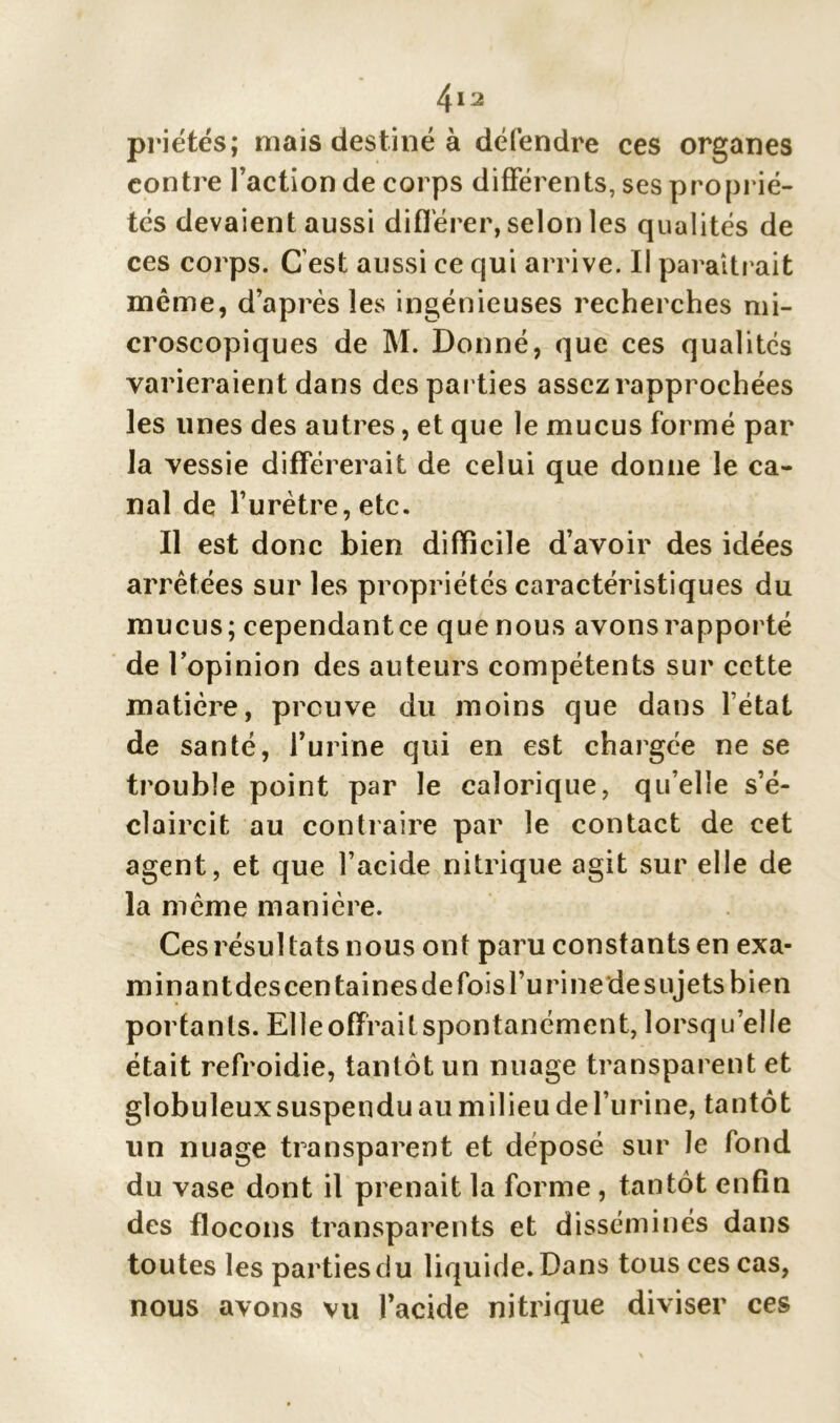 4ia priétés; niais destiné à défendre ces organes contre l’action de corps différents, ses proprié- tés devaient aussi différer, selon les qualités de ces corps. C’est aussi ce qui arrive. Il paraîtrait même, d’après les ingénieuses recherches mi- croscopiques de M. Donné, que ces qualités varieraient dans des parties assez rapprochées les unes des autres, et que le mucus formé par la vessie différerait de celui que donne le ca- nal de l’urètre, etc. Il est donc bien difficile d’avoir des idées arrêtées sur les propriétés caractéristiques du mucus; cependantce que nous avonsrapporté de l’opinion des auteurs compétents sur cette matière, preuve du moins que dans l’état de santé, l’urine qui en est chargée ne se trouble point par le calorique, qu’elle s’é- claircit au contraire par le contact de cet agent, et que l’acide nitrique agit sur elle de la même manière. Ces résultats nous ont paru constants en exa- minantdescentaines de fois l’urine de sujets bien portants. Elle offrait spontanément, lorsqu’elle était refroidie, tantôt un nuage transparent et globuleux suspendu au milieu de l’urine, tantôt un nuage transparent et déposé sur le fond du vase dont il prenait la forme, tantôt enfin des flocons transparents et disséminés dans toutes les parties du liquide. Dans tous ces cas, nous avons vu l’acide nitrique diviser ces