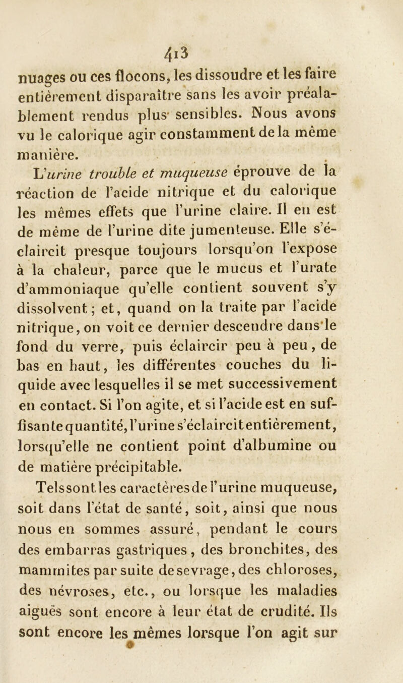 nuages ou ces flocons, les dissoudre et les faire entièrement disparaître sans les avoir préala- blement rendus plus1 sensibles. Nous avons vu le calorique agir constamment de la même manière. U urine trouble et muqueuse éprouve de la réaction de l’acide nitrique et du calorique les mêmes effets que l’urine claire. Il en est de même de l’urine dite jumenteuse. Elle s’é- claircit presque toujours lorsqu’on l’expose à la chaleur, parce que le mucus et 1 urate d’ammoniaque qu’elle contient souvent s’y dissolvent; et, quand on la traite par l’acide nitrique, on voit ce dernier descendre dans le fond du verre, puis éclaircir peu à peu, de bas en haut, les différentes couches du li- quide avec lesquelles il se met successivement en contact. Si l’on agite, et si l’acide est en suf- fisante quanti té, l’urine s’éclaircit entièrement, lorsqu’elle ne contient point d’albumine ou de matière précipitable. Telssontles caractèresde l’urine muqueuse, soit dans l’état de santé, soit, ainsi que nous nous en sommes assuré, pendant le cours des embarras gastriques, des bronchites, des mammites par suite desevrage, des chloroses, des névroses, etc., ou lorsque les maladies aiguës sont encore à leur état de crudité. Ils sont encore les^mêmes lorsque l’on agit sur