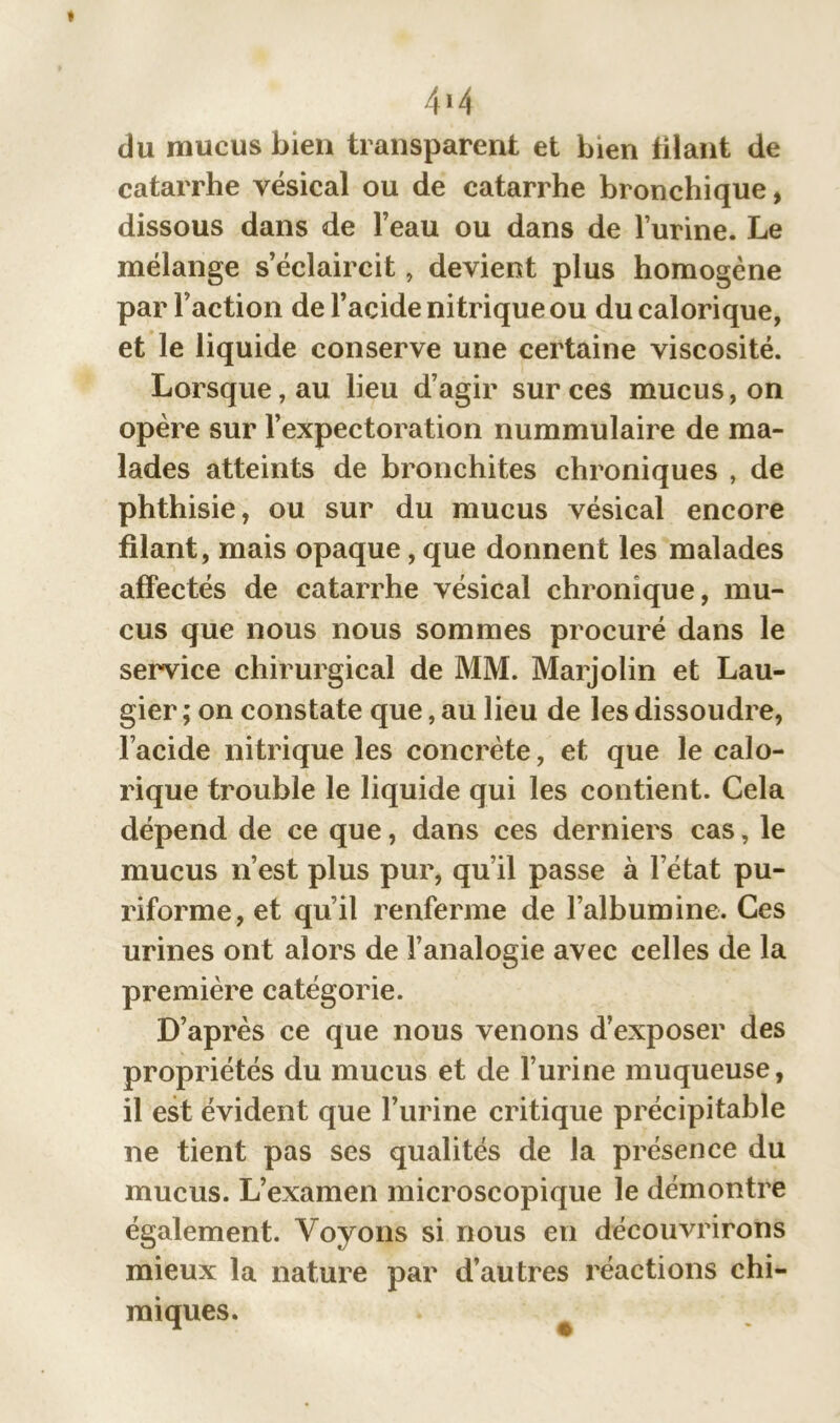 4i 4 du mucus bien transparent et bien filant de catarrhe vésical ou de catarrhe bronchique, dissous dans de l’eau ou dans de l’urine. Le mélange s’éclaircit, devient plus homogène par Faction de l’acide nitrique ou du calorique, et le liquide conserve une certaine viscosité. Lorsque, au heu d’agir sur ces mucus, on opère sur l’expectoration nummulaire de ma- lades atteints de bronchites chroniques , de phthisie, ou sur du mucus vésical encore filant, mais opaque, que donnent les malades affectés de catarrhe vésical chronique, mu- cus que nous nous sommes procuré dans le service chirurgical de MM. Marjolin et Lau- gier ; on constate que, au lieu de les dissoudre, l’acide nitrique les concrète, et que le calo- rique trouble le liquide qui les contient. Cela dépend de ce que, dans ces derniers cas, le mucus n’est plus pur, qu’il passe à l’état pu- riforme, et qu’il renferme de l’albumine. Ces urines ont alors de l’analogie avec celles de la première catégorie. D’après ce que nous venons d’exposer des propriétés du mucus et de l’urine muqueuse, il est évident que l’urine critique précipitable ne tient pas ses qualités de la présence du mucus. L’examen microscopique le démontre également. Voyons si nous en découvrirons mieux la nature par d’autres réactions chi- miques.