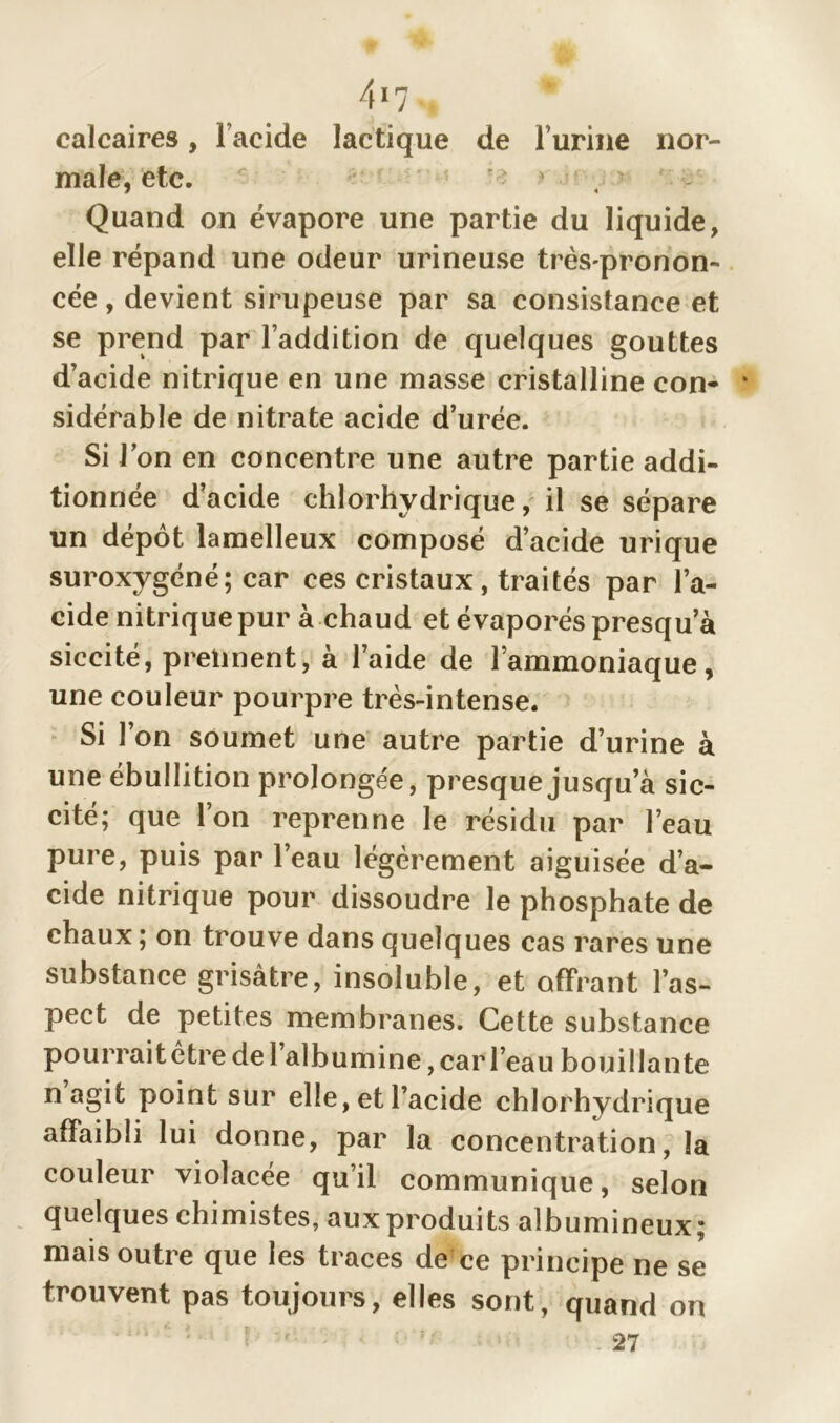 4*7 calcaires, l’acide lactique de l’urine nor- male, etc. Quand on évapore une partie du liquide, elle répand une odeur urineuse très-pronon- cée, devient sirupeuse par sa consistance et se prend par l’addition de quelques gouttes d’acide nitrique en une masse cristalline con- sidérable de nitrate acide d’urée. Si Ion en concentre une autre partie addi- tionnée d’acide chlorhydrique, il se sépare un dépôt lamelleux composé d’acide urique suroxygéné; car ces cristaux, traités par l’a- cide nitrique pur à chaud et évaporés presqu a siccité, prennent, à l’aide de l’ammoniaque, une couleur pourpre très-intense. Si 1 on soumet une autre partie d’urine à une ébullition prolongée, presque jusqu’à sic- cité; que l’on reprenne le résidu par l’eau pure, puis par l’eau légèrement aiguisée d’a- cide nitrique pour dissoudre le phosphate de chaux ; on trouve dans quelques cas rares une substance grisâtre, insoluble, et offrant l’as- pect de petites membranes. Cette substance pourraitêtre de l’albumine, car l’eau bouillante n agit point sur elle, et l’acide chlorhydrique affaibli lui donne, par la concentration, la couleur violacée qu’il communique, selon quelques chimistes, aux produits albumineux; mais outre que les traces de ce principe ne se trouvent pas toujours, elles sont, quand on 27