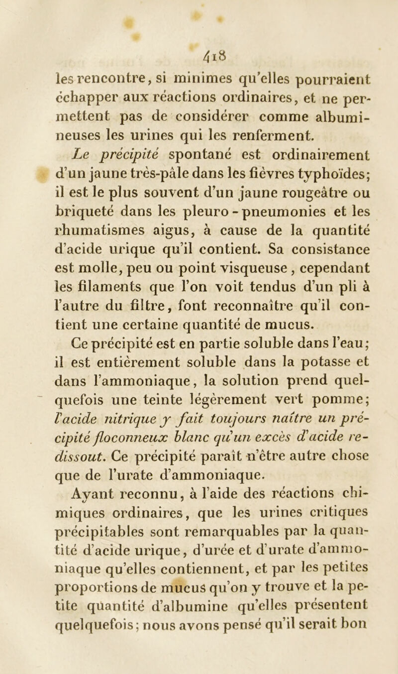 les rencontre, si minimes qu’elles pourraient échapper aux réactions ordinaires, et ne per- mettent pas de considérer comme albumi- neuses les urines qui les renferment. Le précipité spontané est ordinairement d’un jaune très-pâle dans les fièvres typhoïdes; il est le plus souvent d’un jaune rougeâtre ou briqueté dans les pleuro - pneumonies et les rhumatismes aigus, à cause de la quantité d’acide urique qu’il contient. Sa consistance est molle, peu ou point visqueuse , cependant les filaments que l’on voit tendus d’un pli à l’autre du filtre, font reconnaître qu’il con- tient une certaine quantité de mucus. Ce précipité est en partie soluble dans l’eau; il est entièrement soluble dans la potasse et dans l’ammoniaque, la solution prend quel- quefois une teinte légèrement vert pomme; ïacide nitrique y fait toujours naître un pré- cipité floconneux blanc quun excès d'acide re- clissout. Ce précipité parait n’être autre chose que de l’urate d’ammoniaque. Avant reconnu, à l’aide des réactions chi- miques ordinaires, que les urines critiques précipitables sont remarquables par la quan- tité d’acide urique, d’urée et d’urate d’ammo- niaque qu’elles contiennent, et par les petites proportions de mucus qu’on y trouve et la pe- tite quantité d’albumine quelles présentent quelquefois; nous avons pensé qu’il serait bon