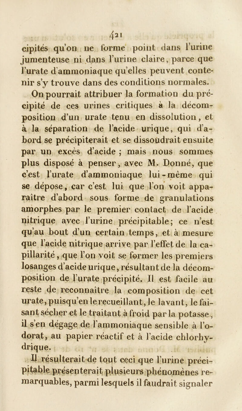 /pl cipités qu’on ne forme point dans l’urine jumenteuse ni dans l’urine claire, parce que l’urate d ammoniaque qu elles peuvent conte- nir s’y trouve dans des conditions normales. On pourrait attribuer la formation du pré- cipité de ces urines critiques à la décom- position d’un urate tenu en dissolution, et à la séparation de l’acide urique, qui d’a- bord se précipiterait et se dissoudrait ensuite par un excès d’acide ; mais nous sommes plus disposé à penser, avec M. Donné, que c’est l’urate d’ammoniaque lui-même qui se dépose, car c’est lui que l’on voit appa- raître d’abord sous forme de granulations amorphes par le premier contact de l’acide nitrique avec l’urine précipitable; ce n’est qu’au bout d’un certain temps, et à mesure que l’acide nitrique arrive par l’effet de la ca- pillarité , que l’on voit se former les premiers losanges d’acide urique, résultant de la décom- position de l’urate précipité. Il est facile au reste de reconnaître la composition de cet urate, puisqu’en lerecueillant, le lavant, le fai- sant sécher et le traitant à froid par la potasse, il s’en dégage de l'ammoniaque sensible à l’o- dorat, au papier réactif et à l’acide chlorhy- drique. Il résulterait de tout ceci que l’urine préci- pitable présenterait plusieurs phénomènes re- marquables, parmi lesquels il faudrait signaler