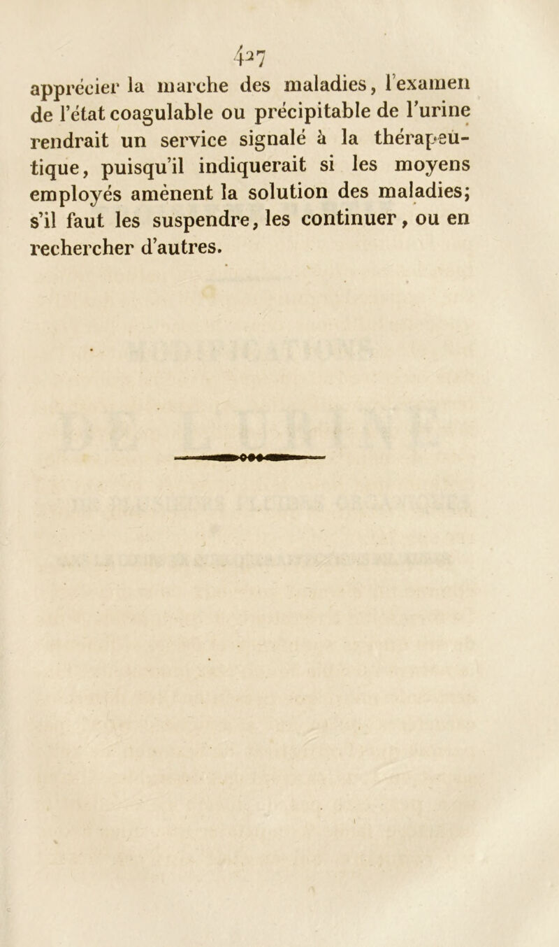 437 apprécier la marche des maladies, l’examen de letatcoagulable ou précipitable de t'urine rendrait un service signalé à la thérapeu- tique, puisqu’il indiquerait si les moyens employés amènent la solution des maladies; s’il faut les suspendre, les continuer, ou en rechercher d’autres.