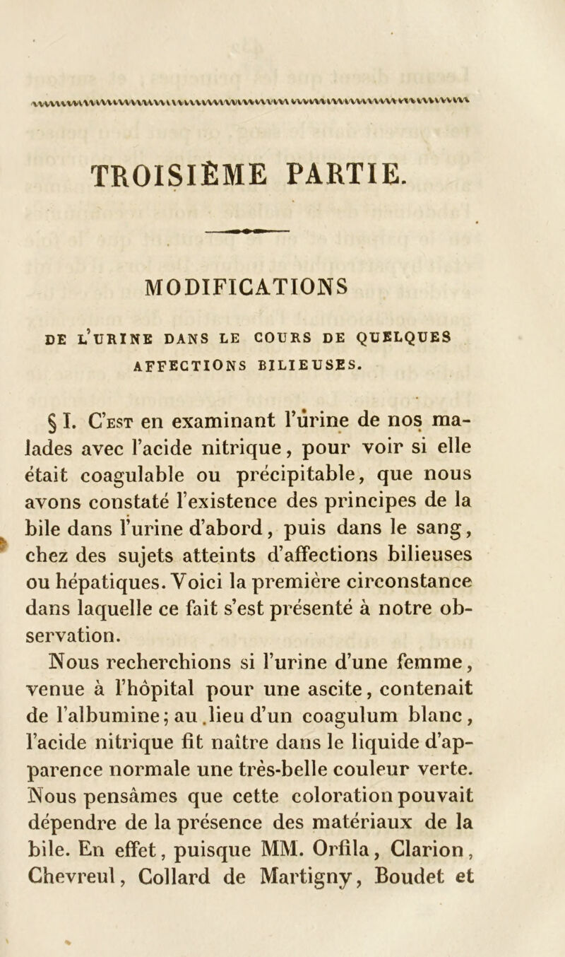 VVV,\\vvVV\VAVVtVVVV\VY\V\VVV\VVVAVVVVVV\YkW VVWWiVYYVVVAYVYA M^vwwvm TROISIÈME PARTIE. MODIFICATIONS DE LURINE DANS LE COURS DE QUELQUES AFFECTIONS BILIEUSES. § I. C’est en examinant Burine de nos ma- lades avec l’acide nitrique, pour voir si elle était coagulable ou précipitable, que nous avons constaté l’existence des principes de la bile dans l’urine d’abord, puis dans le sang, chez des sujets atteints d’affections bilieuses ou hépatiques. Voici la première circonstance dans laquelle ce fait s’est présenté à notre ob- servation. Nous recherchions si l’urine d’une femme, venue à l’hôpital pour une ascite, contenait de l’albumine; au .lieu d’un coagulum blanc, l’acide nitrique fit naître dans le liquide d’ap- parence normale une très-belle couleur verte. Nous pensâmes que cette coloration pouvait dépendre de la présence des matériaux de la bile. En effet, puisque MM. Orfila, Clarion, Chevreul, Collard de Martigny, Boudet et