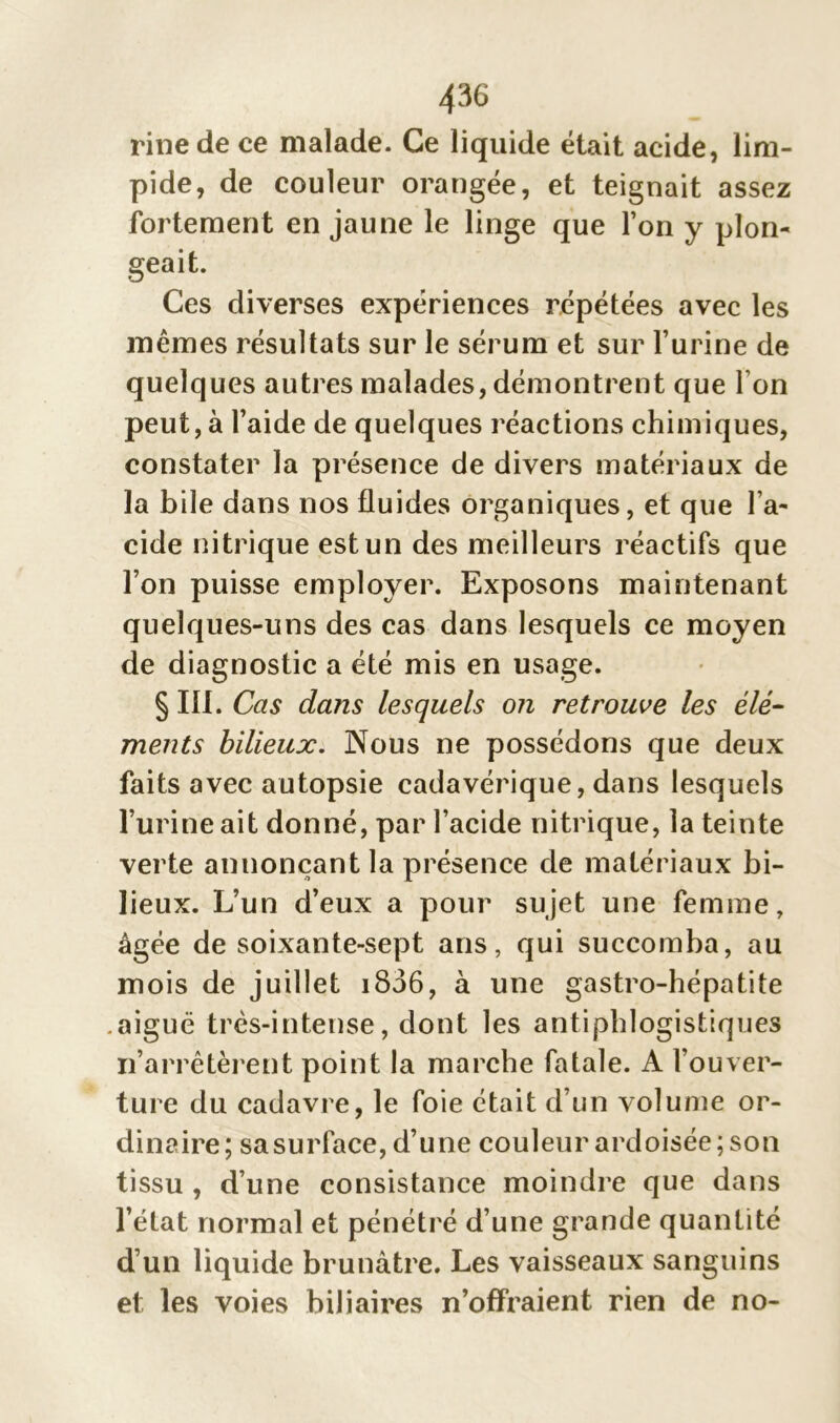 rinede ce malade. Ce liquide était acide, lim- pide, de couleur orangée, et teignait assez fortement en jaune le linge que l’on y plon- geait. Ces diverses expériences répétées avec les mêmes résultats sur le sérum et sur l’urine de quelques autres malades, démontrent que l’on peut, à l’aide de quelques réactions chimiques, constater la présence de divers matériaux de la bile dans nos fluides organiques, et que l’a- cide nitrique est un des meilleurs réactifs que l’on puisse employer. Exposons maintenant quelques-uns des cas dans lesquels ce moyen de diagnostic a été mis en usage. § III. Cas dans lesquels on retrouve les élé- ments bilieux. Nous ne possédons que deux faits avec autopsie cadavérique, dans lesquels l’urine ait donné, par l’acide nitrique, la teinte verte annonçant la présence de matériaux bi- lieux. L’un d’eux a pour sujet une femme, âgée de soixante-sept ans, qui succomba, au mois de juillet 1806, à une gastro-hépatite aiguë très-intense, dont les antiphlogistiques n’arrêtèrent point la marche fatale. A l’ouver- ture du cadavre, le foie était d’un volume or- dinaire; sa surface, d’une couleur ardoisée; son tissu , d’une consistance moindre que dans l’état normal et pénétré d’une grande quantité d’un liquide brunâtre. Les vaisseaux sanguins et les voies biliaires n’offraient rien de no-