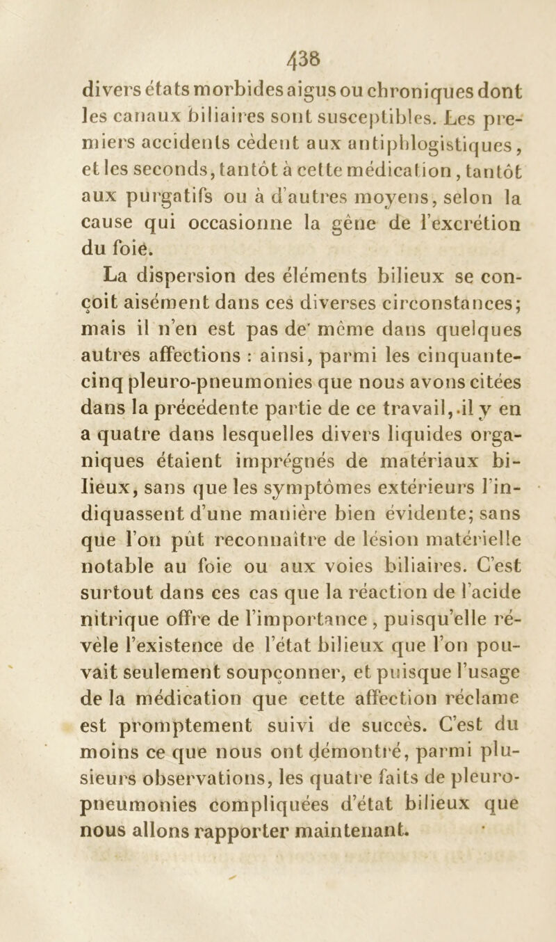 divers états morbides aigus ou chroniques dont les canaux biliaires sont susceptibles. Les pre- miers accidents cèdent aux antiphlogistiques, et les seconds, tantôt à cette médication , tantôt aux purgatifs ou à d autres moyens, selon la cause qui occasionne la gène de l’excrétion du foie. La dispersion des éléments bilieux se con- çoit aisément dans ces diverses circonstances; mais il n’en est pas de' même dans quelques autres affections : ainsi, parmi les cinquante- cinq pleuro-pneumonies que nous avons citées dans la précédente partie de ce travail,.il y en a quatre dans lesquelles divers liquides orga- niques étaient imprégnés de matériaux bi- lieux, sans que les symptômes extérieurs l'in- diquassent d’une manière bien évidente; sans que l’on pût reconnaître de lésion matérielle notable au foie ou aux voies biliaires. C’est surtout dans ces cas que la réaction de l’acide nitrique offre de l’importance , puisqu’elle ré- vèle l’existence de l’état bilieux que l’on pou- vait seulement soupçonner, et puisque l’usage de la médication que cette affection réclame est promptement suivi de succès. C’est du moins ce que nous ont démontré, parmi plu- sieurs observations, les quatre faits de pleuro- pneumonies compliquées d’état bilieux que nous allons rapporter maintenant.