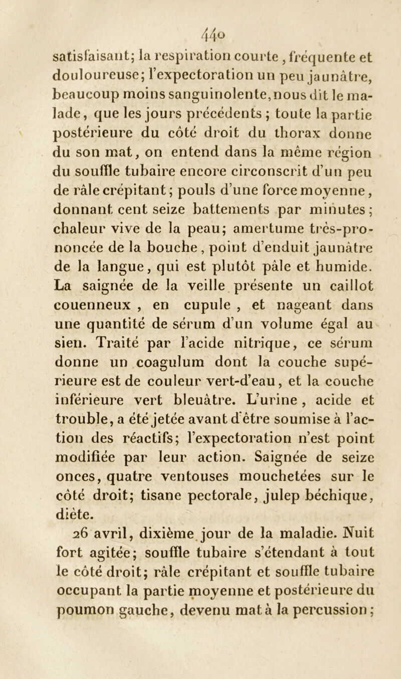 44° satisfaisant; la respiration courte , fréquente et douloureuse; fexpectoration un peu jaunâtre, beaucoup moins sanguinolente,nous dit le ma- lade , que les jours précédents ; toute la partie postérieure du côté droit du thorax donne du son mat, on entend dans la même région du souffle tubaire encore circonscrit d’un peu de râle crépitant ; pouls d une force moyenne, donnant cent seize battements par minutes; chaleur vive de la peau; amertume très-pro- noncée de la bouche , point d’enduit jaunâtre de la langue, qui est plutôt pâle et humide. La saignée de la veille présente un caillot couenneux , en cupule , et nageant dans une quantité de sérum d’un volume égal au sien. Traité par l’acide nitrique, ce sérum donne un coagulum dont la couche supé- rieure est de couleur vert-d’eau, et la couche inférieure vert bleuâtre. L’urine , acide et trouble, a été jetée avant d être soumise à l’ac- tion des réactifs; l’expectoration n’est point modifiée par leur action. Saignée de seize onces, quatre ventouses mouchetées sur le côté droit; tisane pectorale, julep béchique, diète. 26 avril, dixième jour de la maladie. Nuit fort agitée; souffle tubaire s’étendant à tout le côté droit; râle crépitant et souffle tubaire occupant la partie moyenne et postérieure du poumon gauche, devenu mata la percussion;