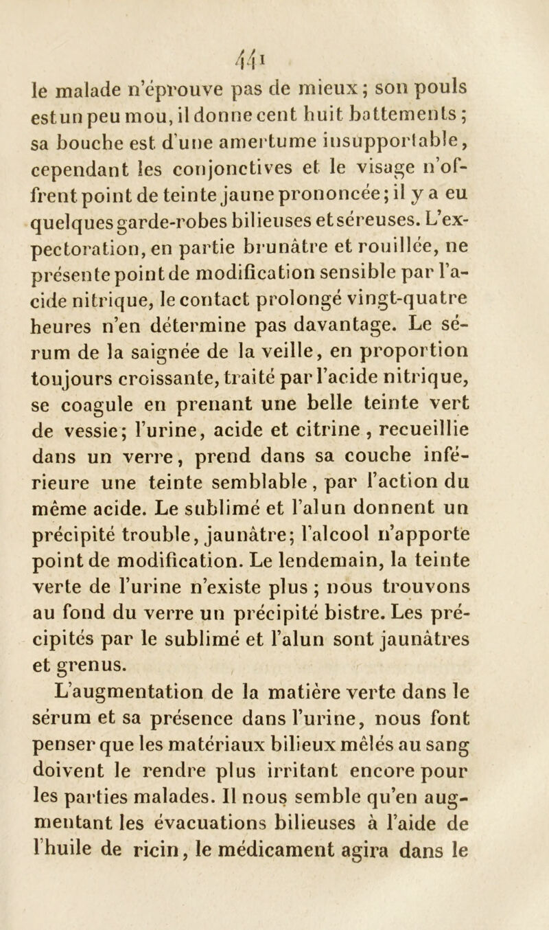 le malade n’éprouve pas cle mieux; son pouls estun peu mou, il donne cent huit battements ; sa bouche est d une amertume insupportable, cependant les conjonctives et le visage n’of- frent point de teinte jaune prononcée; il y a eu quelques garde-robes bilieuses et séreuses. L’ex- pectoration, en partie brunâtre et rouillée, ne présente point de modification sensible par l’a- cide nitrique, le contact prolongé vingt-quatre heures n’en détermine pas davantage. Le sé- rum de la saignée de la veille, en proportion tou jours croissante, traité par l’acide nitrique, se coagule en prenant une belle teinte vert de vessie; l’urine, acide et citrine , recueillie dans un verre, prend dans sa couche infé- rieure une teinte semblable , par l’action du même acide. Le sublimé et l’alun donnent un précipité trouble, jaunâtre; l’alcool n’apporte point de modification. Le lendemain, la teinte verte de l’urine n’existe plus ; nous trouvons au fond du verre un précipité bistre. Les pré- cipités par le sublimé et l’alun sont jaunâtres et grenus. L’augmentation de la matière verte dans le sérum et sa présence dans l’urine, nous font penser que les matériaux bilieux mêlés au sang doivent le rendre plus irritant encore pour les parties malades. Il nous semble qu’en aug- mentant les évacuations bilieuses à l’aide de l’huile de ricin, le médicament agira dans le