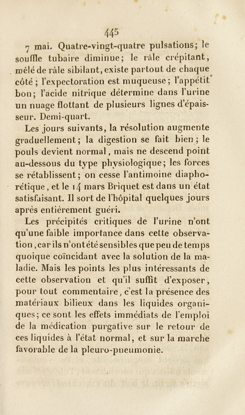 7 mai. Quatre-vingt-quatre pulsations; le souffle tubaire diminue; le râle crépitant, mêlé de râle sibilant, existe partout de chaque côté; l’expectoration est muqueuse; l’appétit bon; l’acide nitrique détermine dans l’urine un nuage flottant de plusieurs lignes d’épais- seur. Demi-quart. Les jours suivants, la résolution augmente graduellement ; la digestion se fait bien; le pouls devient normal, mais ne descend point au-dessous du type physiologique; les forces se rétablissent; on cesse l’antimoine diapho- nique , et le 14 mars Briquet est dans un état satisfaisant. Il sort de l'hôpital quelques jours après entièrement guéri. Les précipités critiques de l’urine n’ont qu’une faible importance dans cette observa- tion,car ils n’ontétésensibles quepeu de temps quoique coïncidant avec la solution de la ma- ladie. Mais les points les plus intéressants de cette observation et qu’il suffît d’exposer, pour tout commentaire, c’est la présence des matériaux bilieux dans les liquides organi- ques; ce sont les effets immédiats de l'emploi de la médication purgative sur le retour de ces liquides à l’état normal, et sur la marche favorable de la pleuro-pneumonie.