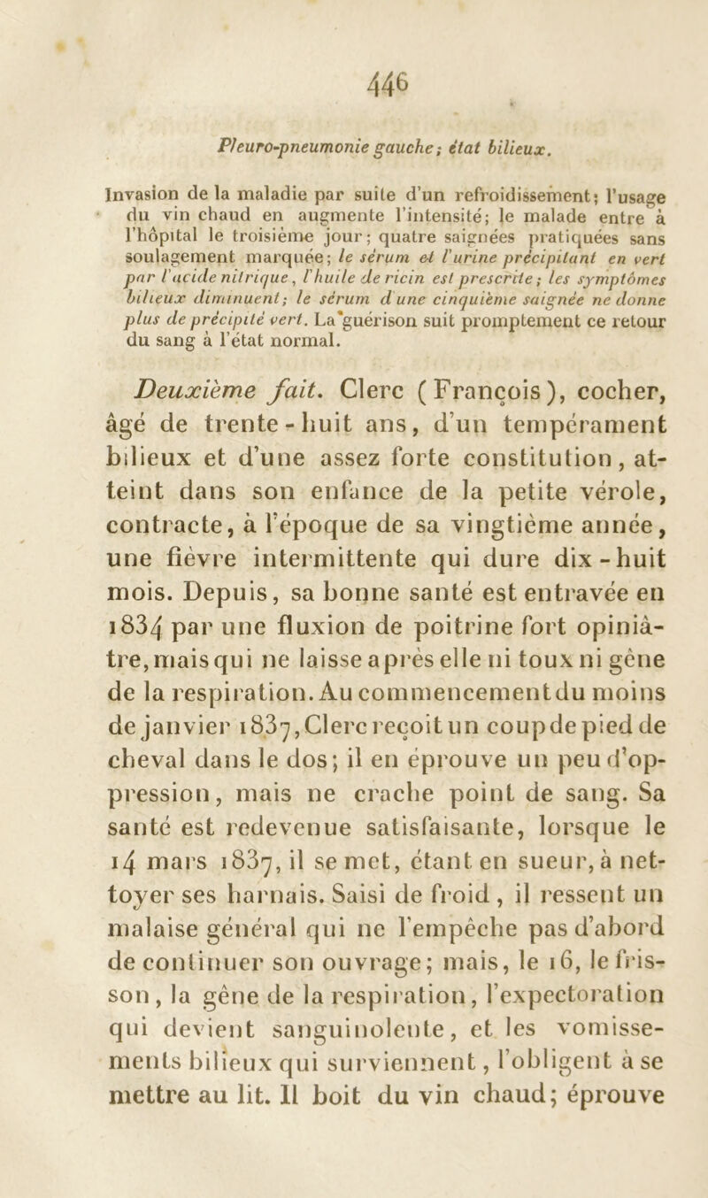 P/euro-pneumonie gauche; état bilieux. Invasion de la maladie par suite d’un refroidissement; l’usage du vin chaud en augmente l’intensité; le malade entre à l’hôpital le troisième jour; quatre saignées pratiquées sans soulagement marquée; le sérum &l l'urine précipitant en vert par iacide nitrique, /’huile de ricin est prescrite; les symptômes bilieux diminuent ; le sérum d une cinquième saignée ne donne plus de précipité vert. La'guérison suit promptement ce retour du sang à l’état normal. Deuxième fait. Clerc (François), cocher, âgé de trente-huit ans, d’un tempérament bdieux et d’une assez forte constitution, at- teint dans son enfance de la petite vérole, contracte, à l’époque de sa vingtième année, une fièvre intermittente qui dure dix-huit mois. Depuis, sa bonne santé est entravée en i834 par une fluxion de poitrine fort opiniâ- tre, mais qui ne laisse après elle ni toux ni gène de la respiration. Au commencementdu moins de janvier 183 7, Clerc reçoit un coup de pied de cheval dans le dos; il en éprouve un peu d’op- pression, mais ne crache point de sang. Sa santé est redevenue satisfaisante, lorsque le 14 mars 1837, il se met, étant en sueur, à net- toyer ses harnais. Saisi de froid , il ressent un malaise général qui ne l’empêche pas d’abord de continuer son ouvrage; mais, le 16, le fris- son , la gêne de la respiration, l’expectoration qui devient sanguinolente, et les vomisse- ments bilieux qui surviennent, l’obligent à se mettre au lit. Il boit du vin chaud; éprouve