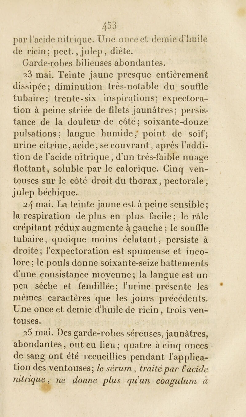 par l’acide nitrique. Une once et demie d’huile de ricin; pect., julep, diète. Garde-robes bilieuses abondantes. 23 mai. Teinte jaune presque entièrement dissipée; diminution très-notable du souffle tubaire; trente-six inspirations; expectora- tion à peine striée de filets jaunâtres; persis- tance de la douleur de côté ; soixante-douze pulsations; langue humide, point de soif; urine citrine, acide, se couvrant, après l’addi- tion de l’acide nitrique , d’un très-faible nuage flottant, soluble par le calorique. Cinq ven- touses sur le côté droit du thorax, pectorale, julep béchique. 24 mai. La teinte jaune est à peine sensible; la respiration déplus en plus facile; le râle crépitant rédux augmente à gauche ; le souffle tubaire, quoique moins éclatant, persiste à droite; l’expectoration est spumeuse et inco- lore; le pouls donne soixante-seize battements d’une consistance moyenne; la langue est un peu sèche et fendillée; l’urine présente les mêmes caractères que les jours précédents. Une once et demie d’huile de ricin, trois ven- touses. 25 mai. Des garde-robes séreuses, jaunâtres, abondantes, ont eu lieu; quatre à cinq onces de sang ont été recueillies pendant l’applica- tion des ventouses; le sérum , traité par l'acide, nitrique ,ne donne plus quun coagulum à