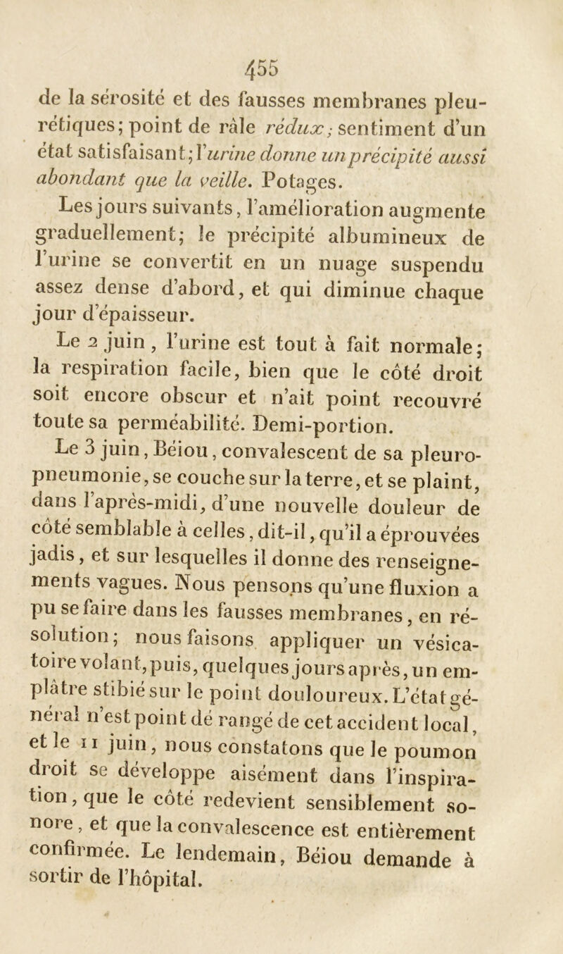 de la sérosité et des fausses membranes pleu- rétiques; point de râle rédux; sentiment d’un état satisfaisant;! urine donne un précipité aussi abondant que la veille. Potages. Les jours suivants, l’amélioration augmente graduellement; le précipité albumineux de l’urine se convertit en un nuage suspendu assez dense d’abord, et qui diminue chaque jour d épaisseur. Le a juin , l’urine est tout à fait normale; la respiration facile, bien que le côté droit soit encore obscur et n’ait point recouvré toute sa perméabilité. Demi-portion. Le 3 juin, Béiou, convalescent de sa pleuro- pneumonie, se couche sur la terre, et se plaint, dans 1 après-midi, d’une nouvelle douleur de côté semblable à celles, dit-il, qu’il a éprouvées jadis, et sur lesquelles il donne des renseigne- ments vagues. Nous pensons qu’une fluxion a pu se fane dans les fausses membranes, en ré- solution; nous faisons appliquer un vésica- toire volant,puis, quelques joursaprès, un em- plâtre stibié sur le point douloureux. L’étatgé- néral n’est point dé rangé de cet accident local, et le ii juin, nous constatons que le poumon droit se développe aisément dans l’inspira- tion , que le côté redevient sensiblement so- nore, et que la convalescence est entièrement confirmée. Le lendemain, Béiou demande à sortir de l’hôpital.