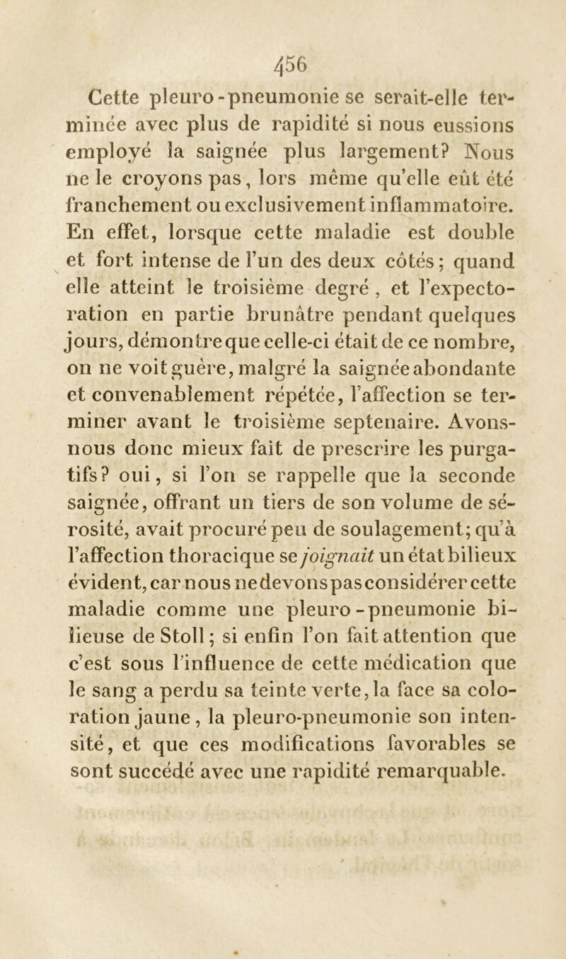 Cette pleuro-pneumonie se serait-elle ter- minée avec plus de rapidité si nous eussions employé la saignée plus largement? Nous ne le croyons pas, lors meme qu’elle eût été franchement ou exclusivement inflammatoire. En effet, lorsque cette maladie est double et fort intense de Fun des deux côtés ; quand elle atteint le troisième degré , et l’expecto- ration en partie brunâtre pendant quelques jours, démontre que celle-ci était de ce nombre, on ne voit guère, malgré la saignée abondante et convenablement répétée, l’affection se ter- miner avant le troisième septénaire. Avons- nous donc mieux fait de prescrire les purga- tifs? oui, si l’on se rappelle que la seconde saignée, offrant un tiers de son volume de sé- rosité, avait procuré peu de soulagement; quà l’affection thoracique se joignait un état bilieux évident, car nous ne devons pas considérer cette maladie comme une pleuro-pneumonie bi- lieuse deStoll; si enfin l’on fait attention que c’est sous Finfluence de cette médication que le sang a perdu sa teinte verte, la face sa colo- ration jaune, la pleuro-pneumonie son inten- sité, et que ces modifications favorables se sont succédé avec une rapidité remarquable.