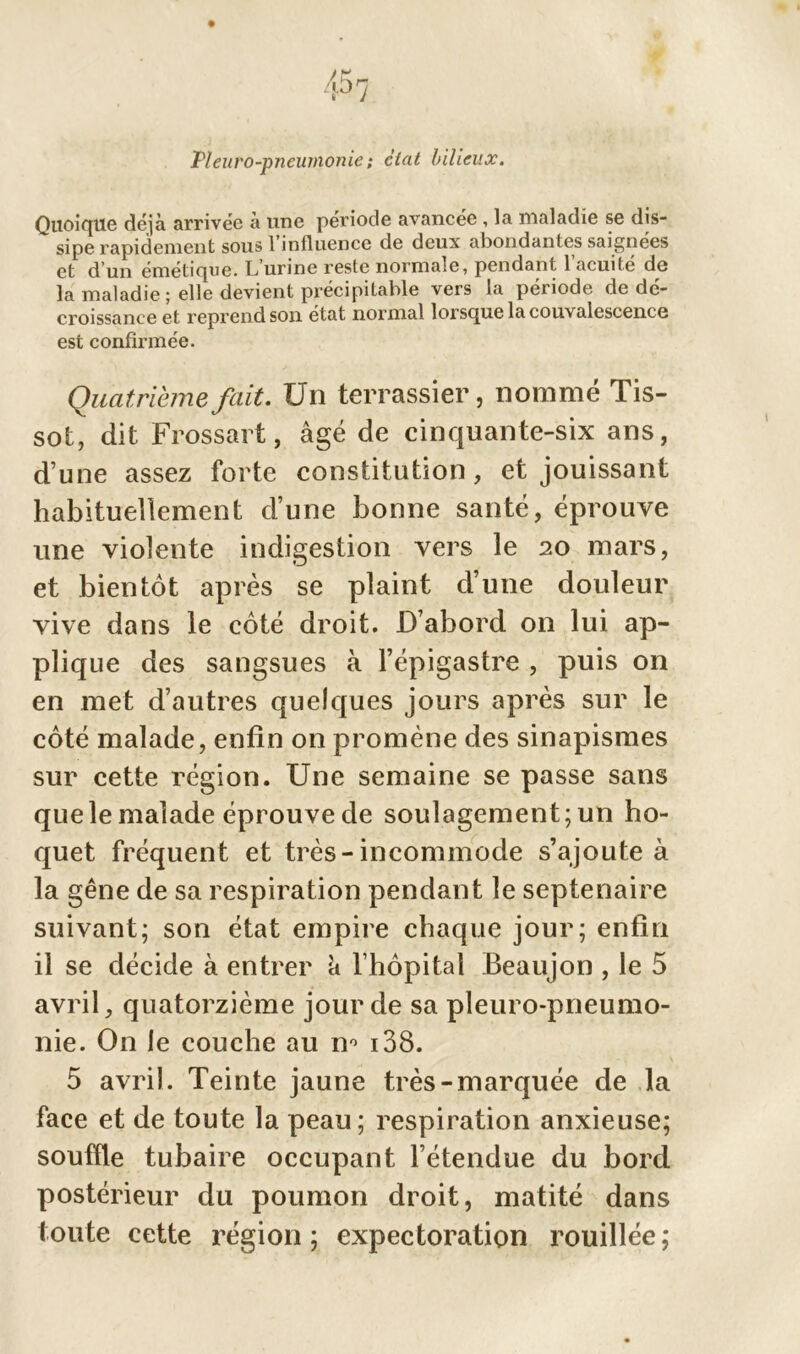 Pleuro-pneumonie ; ciat bilieux. Quoique déjà arrivée à une période avancée , la maladie se dis- sipe rapidement sous 1 influence de deux abondantes saignées et d'un émétique. L urine reste norma.e, pendant 1 acuité de la maladie; elle devient précipitable vers la période de dé- croissance et reprend son état normal lorsque la couvalescence est confirmée. Quatrième fait. Un terrassier, nommé Tis- sot, dit Frossart, âgé de cinquante-six ans, d’une assez forte constitution, et jouissant habituellement d’une bonne santé, éprouve une violente indigestion vers le 20 mars, et bientôt après se plaint d’une douleur vive dans le côté droit. D’abord on lui ap- plique des sangsues à l’épigastre , puis on en met d’autres quelques jours après sur le côté malade, enfin on promène des sinapismes sur cette région. Une semaine se passe sans quele malade éprouve de soulagement; un ho- quet fréquent et très-incommode s’ajoute à la gêne de sa respiration pendant le septénaire suivant; son état empire chaque jour; enfin il se décide à entrer a l’hôpital Beaujon , le 5 avril, quatorzième jour de sa pleuro-pneumo- nie. On le couche au n° 138. 5 avril. Teinte jaune très-marquée de la face et de toute la peau; respiration anxieuse; souffle tubaire occupant l’étendue du bord postérieur du poumon droit, matité dans toute cette région; expectoration rouillée;