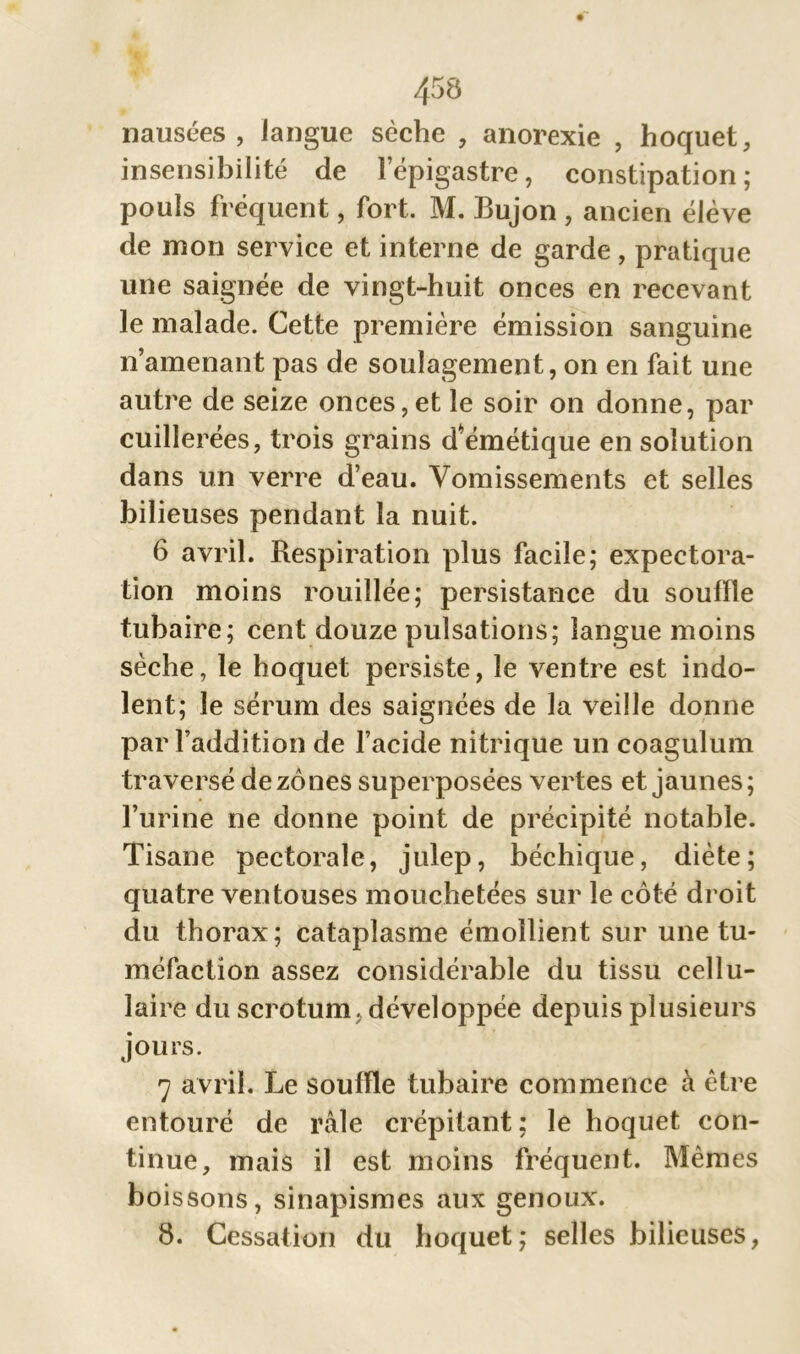 nausées , langue sèche , anorexie , hoquet, insensibilité de l’épigastre, constipation; pouls fréquent, fort, M. Bujon , ancien élève de mon service et interne de garde, pratique une saignée de vingt-huit onces en recevant le malade. Cette première émission sanguine n’amenant pas de soulagement, on en fait une autre de seize onces,et le soir on donne, par cuillerées, trois grains dVmétique en solution dans un verre d’eau. Vomissements et selles bilieuses pendant la nuit. 6 avril. Respiration plus facile; expectora- tion moins rouillée; persistance du souffle tubaire; cent douze pulsations; langue moins sèche, le hoquet persiste, le ventre est indo- lent; le sérum des saignées de la veille donne par l’addition de l’acide nitrique un coagulum traversé de zones superposées vertes et jaunes; l’urine ne donne point de précipité notable. Tisane pectorale, julep, béchique, diète; quatre ventouses mouchetées sur le côté droit du thorax; cataplasme émollient sur une tu- méfaction assez considérable du tissu cellu- laire du scrotum, développée depuis plusieurs jours. 7 avril. Le souffle tubaire commence à être entouré de râle crépitant ; le hoquet con- tinue, mais il est moins fréquent. Mêmes boissons, sinapismes aux genoux. 8. Cessation du hoquet; selles bilieuses,