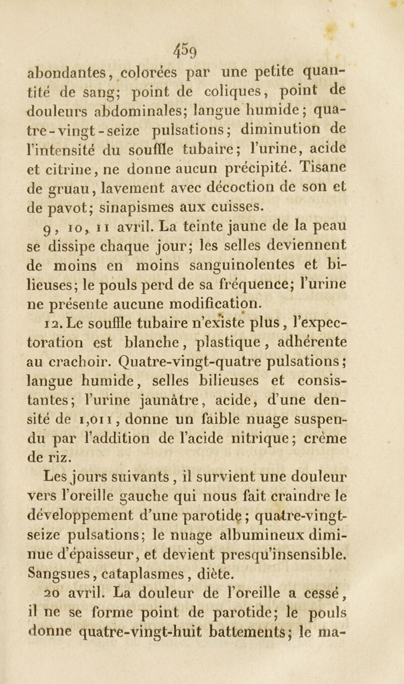 abondantes, colorées par une petite quan- tité de sang; point de coliques, point de douleurs abdominales; langue humide; qua- tre-vingt-seize pulsations; diminution de l’intensité du souffle tubaire; l’urine, acide et citrine, ne donne aucun précipité. Tisane de gruau, lavement avec décoction de son et de pavot; sinapismes aux cuisses. 9 , io, 11 avril. La teinte jaune de la peau se dissipe chaque jour; les selles deviennent de moins en moins sanguinolentes et bi- lieuses; le pouls perd de sa fréquence; l’urine ne présente aucune modification. 12.Le souffle tubaire n’existe plus, l’expec- toration est blanche , plastique , adhérente au crachoir. Quatre-vingt-quatre pulsations; langue humide, selles bilieuses et consis- tantes; l’urine jaunâtre, acide, d’une den- sité de i,oi i, donne un faible nuage suspen- du par l’addition de l’acide nitrique ; crème de riz. Les jours suivants , il survient une douleur vers l’oreille gauche qui nous fait craindre le développement d’une parotide ; quatre-vingt- seize pulsations; le nuage albumineux dimi- nue d’épaisseur, et devient presqu’insensible. Sangsues, cataplasmes, diète. 20 avril. La douleur de l’oreille a cessé, il ne se forme point de parotide; le pouls donne quatre-vingt-huit battements; le ma-