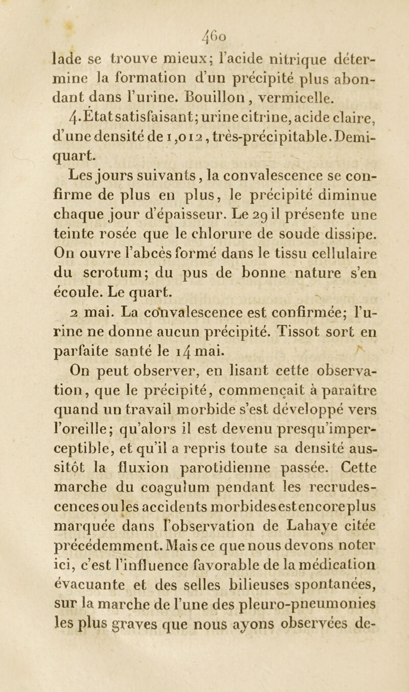 46 o lade se trouve mieux; l’acide nitrique déter- mine la formation d’un précipité plus abon- dant dans l’urine. Bouillon , vermicelle. 9 4-Etat satisfaisant; urine citrine, acide claire, d’une densité de 1,012, très-précipitable. Demi- quart. Les jours suivants, la convalescence se con- firme de plus en plus, le précipité diminue chaque jour d’épaisseur. Le 29 il présente une teinte rosée que le chlorure de soude dissipe. On ouvre l’abcès formé dans le tissu cellulaire du scrotum; du pus de bonne nature s’en écoule. Le quart. 2 mai. La convalescence est confirmée; l’u- rine ne donne aucun précipité. Tissot sort en parfaite santé le i4mai. On peut observer, en lisant cette observa- tion, que le précipité, commençait à paraître quand un travail morbide s’est développé vers l’oreille; qu’alors il est devenu presqu’imper- ceptible, et qu’il a repris toute sa densité aus- sitôt la fluxion parotidienne passée. Cette marche du coaguîum pendant les recrudes- cences ouïes accidents morbidesestencoreplus marquée dans l’observation de Lahaye citée précédemment. Mais ce que nous devons noter ici, c’est l’influence favorable de la médication évacuante et des selles bilieuses spontanées, sur la marche de l’une des pleuro-pneumonies les plus graves que nous ayons observées de-