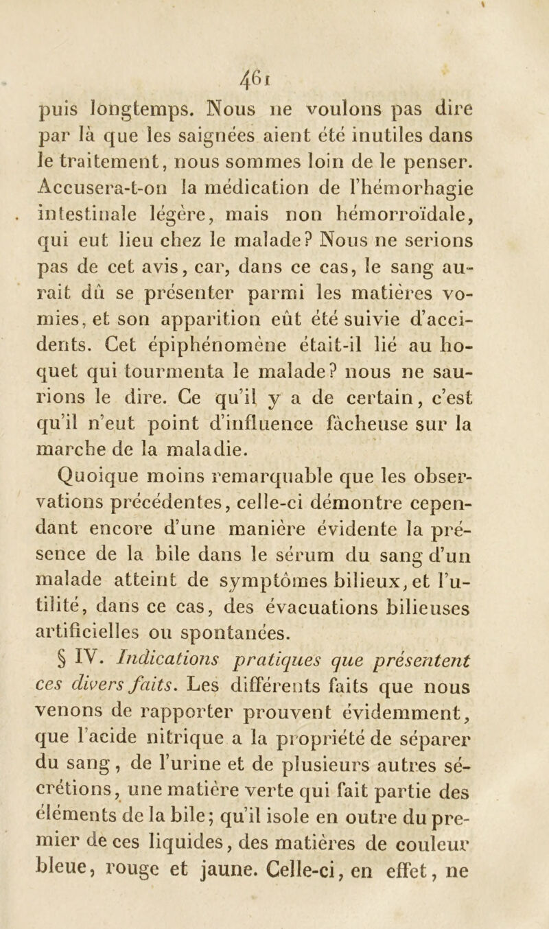 puis longtemps. Nous ne voulons pas dire par là que les saignées aient été inutiles dans le traitement, nous sommes loin de le penser. Accusera-t-on la médication de l’hémorhagie . intestinale légère, mais non hémorroïdale, qui eut lieu chez le malade? Nous ne serions pas de cet avis, car, dans ce cas, le sang au- rait dû se présenter parmi les matières vo- mies, et son apparition eût été suivie d’acci- dents. Cet épiphénomène était-il lié au ho- quet qui tourmenta le malade? nous ne sau- rions le dire. Ce qu’il y a de certain, c’est qu’il n’eut point d’influence fâcheuse sur la marche de la maladie. Quoique moins remarquable que les obser- vations précédentes, celle-ci démontre cepen- dant encore d’une manière évidente la pré- sence de la bile dans le sérum du sang d’un malade atteint de symptômes bilieux, et l’u- tilité, dans ce cas, des évacuations bilieuses artificielles ou spontanées. § IV. Indications pratiques que présentent ces divers faits. Les différents faits que nous venons de rapporter prouvent évidemment, que l’acide nitrique a la propriété de séparer du sang, de l’urine et de plusieurs autres sé- crétions, une matière verte qui fait partie des éléments de la bile; qu’il isole en outre du pre- mier de ces liquides, des matières de couleur bleue, rouge et jaune. Celle-ci, en effet, ne