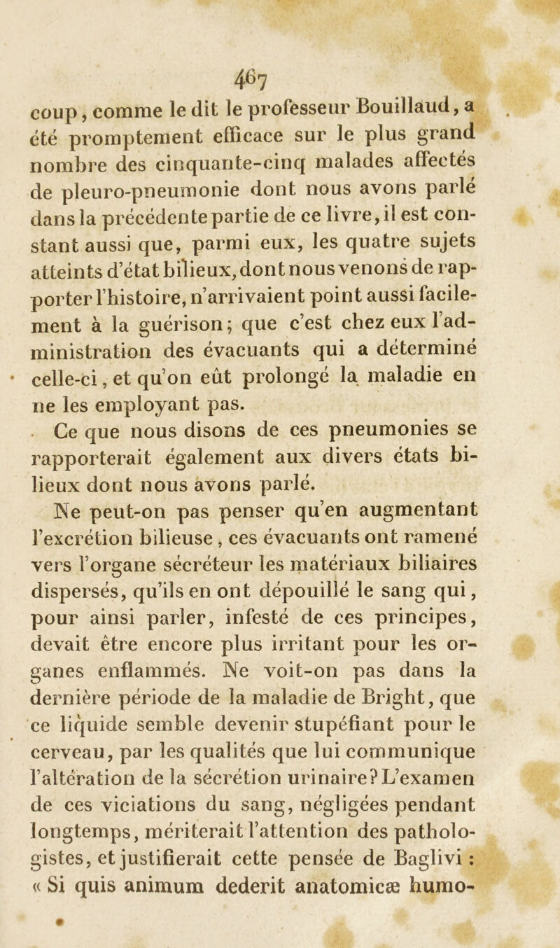 46? coup, comme le dit le professeur Bouillaud, a été promptement efficace sur le plus grand nombre des cinquante-cinq malades affectés de pleuro-pneumonie dont nous avons parlé dans la précédente partie de ce livre, il est con- stant aussi que, parmi eux, les quatre sujets atteints d’état bilieux, dont nous venons de rap- porter l’histoire, n’arrivaient point aussi facile- ment à la guérison ; que c’est chez eux l’ad- ministration des évacuants qui a déterminé celle-ci, et qu’on eût prolongé la maladie en ne les employant pas. Ce que nous disons de ces pneumonies se rapporterait également aux divers états bi- lieux dont nous avons parlé. Ne peut-on pas penser qu’en augmentant l’excrétion bilieuse , ces évacuants ont ramené vers l’organe sécréteur les matériaux biliaires dispersés, qu’ils en ont dépouillé le sang qui, pour ainsi parler, infesté de ces principes, devait être encore plus irritant pour les or- ganes enflammés. Ne voit-on pas dans la dernière période de la maladie de Bright, que ce liquide semble devenir stupéfiant pour le cerveau, par les qualités que lui communique l’altération de la sécrétion urinaire?L’examen de ces viciations du sang, négligées pendant longtemps, mériterait l’attention des patholo- gistes, et justifierait cette pensée de Baglivi : « Si quis animum dederit anatomicæ humo-