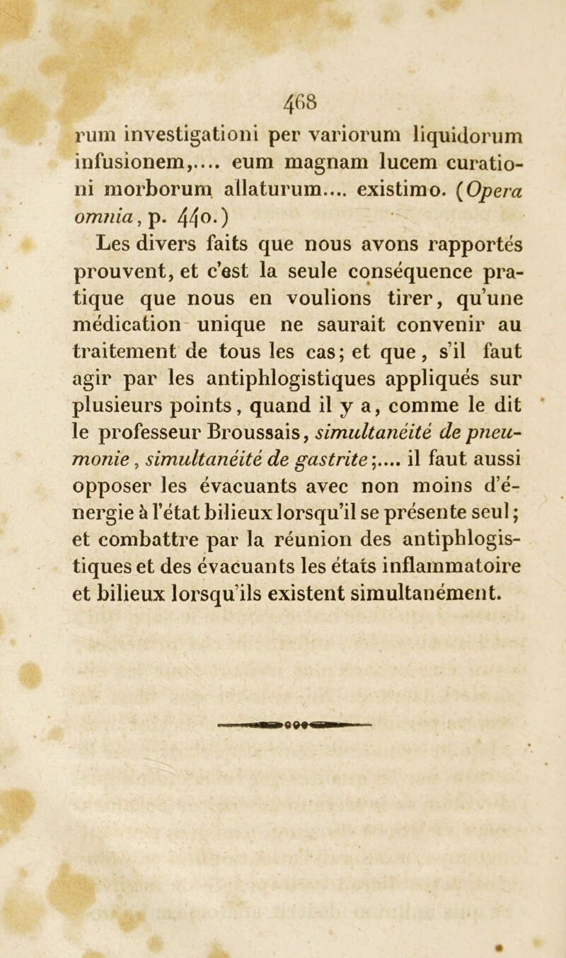 rum investigationi per variorum liquidorum infusionem,.... eum magnam lucem curatio- ni morborum allaturum.... existirao. (Opéra omnia, p. 44°*) Les divers faits que nous avons rapportés prouvent, et c’est la seule conséquence pra- tique que nous en voulions tirer, qu’une médication unique ne saurait convenir au traitement de tous les cas; et que, s’il faut agir par les antiphlogistiques appliqués sur plusieurs points, quand il y a, comme le dit le professeur Broussais, simultanéité de pneu- monie , simultanéité de gastrite il faut aussi opposer les évacuants avec non moins d’é- nergie à l’état bilieux lorsqu’il se présente seul ; et combattre par la réunion des antiphlogis- tiques et des évacuants les états inflammatoire et bilieux lorsqu’ils existent simultanément.