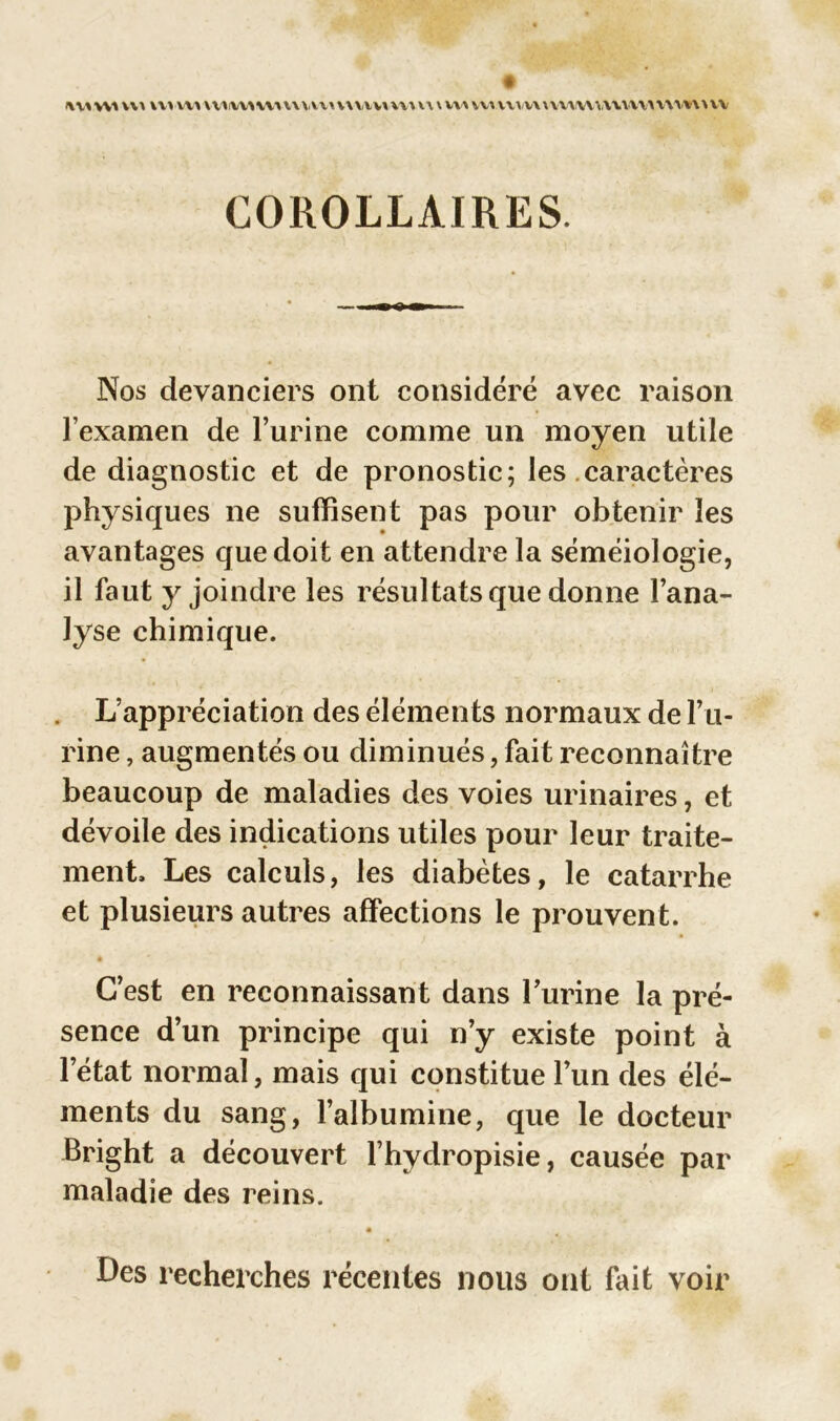 lummi vvvw» \uv\Avviv\uvu\nvuvm \ wuv\ vvvvwvvwvvvwvvwvwv'wv COROLLAIRES. Nos devanciers ont considéré avec raison l’examen de l’urine comme un moyen utile de diagnostic et de pronostic; les caractères physiques ne suffisent pas pour obtenir les avantages que doit en attendre la séméiologie, il faut y joindre les résultats que donne l’ana- lyse chimique. L’appréciation des éléments normaux de l’u- rine , augmentés ou diminués, fait reconnaître beaucoup de maladies des voies urinaires, et dévoile des indications utiles pour leur traite- ment, Les calculs, les diabètes, le catarrhe et plusieurs autres affections le prouvent. C’est en reconnaissant dans burine la pré- sence d’un principe qui n’y existe point à l’état normal, mais qui constitue l’un des élé- ments du sang, l’albumine, que le docteur Bright a découvert l’hydropisie, causée par maladie des reins. * Des recherches récentes nous ont fait voir