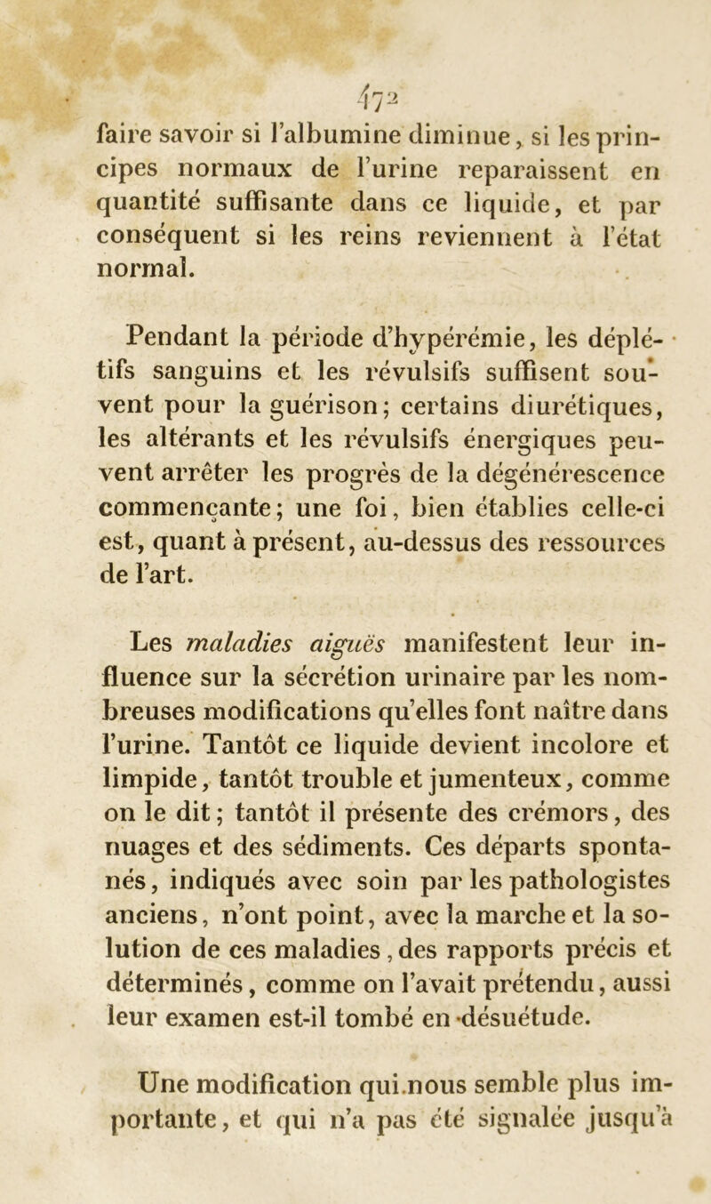 faire savoir si l’albumine diminue, si les prin- cipes normaux de l’urine reparaissent en quantité suffisante dans ce liquide, et par conséquent si les reins reviennent à l’état normal. Pendant la période d’hypérémie, les déplé- tifs sanguins et les révulsifs suffisent sou- vent pour la guérison; certains diurétiques, les altérants et les révulsifs énergiques peu- vent arrêter les progrès de la dégénérescence commençante ; une foi, bien établies celle-ci est, quant à présent, au-dessus des ressources de l’art. Les maladies aiguës manifestent leur in- fluence sur la sécrétion urinaire par les nom- breuses modifications qu’elles font naître dans l’urine. Tantôt ce liquide devient incolore et limpide, tantôt trouble et jumenteux, comme on le dit ; tantôt il présente des erémors, des nuages et des sédiments. Ces départs sponta- nés , indiqués avec soin par les pathologistes anciens, n’ont point, avec la marche et la so- lution de ces maladies , des rapports précis et déterminés, comme on l’avait prétendu, aussi leur examen est-il tombé en désuétude. Une modification qui.nous semble plus im- portante, et qui n’a pas été signalée jusqu’à