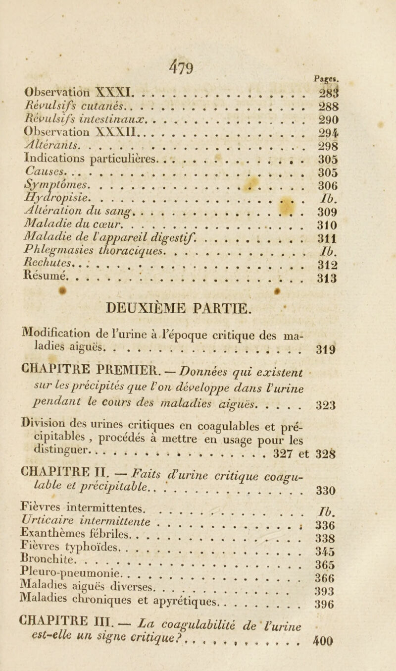 Pages. Observation XXXI 28$ Révulsifs cutanés 288 Révulsifs intestinaux 290 Observation XXXII 294 Altérants 298 Indications particulières . 305 Causes 305 Symptômes 306 Hydropisie Ib. Altération du sang 309 Maladie du cœur 310 Maladie de lappareil digestif. 311 Phlegmasies thoraciques Ib. Rechutes ...... 312 Résumé 313 • • DEUXIÈME PARTIE. Modification de l’urine à l’époque critique des ma- ladies aiguës 319 CHAPITRE PREMIER. - Données qui existent sur les précipités que Von développe dans Vitrine pendant le cours des maladies aiguës 323 Division des urines critiques en coagulables et pré- cipitables , procédés à mettre en usage pour les distinguer 327 et 328 CHAPITRE II. Faits d’urine critique coagu- lable et précipitable.. 339 Fièvres intermittentes jy. Urticaire intermittente 33g Exanthèmes fébriles ******* 338 Fièvres typhoïdes o\r Bronchite. ’. * * * ‘ *.**.*’* * 365 Pleuro-pneumonie ‘ 366 Maladies aigues diverses 393 Maladies chroniques et apyrétiques 396 CHAPITRE III.— La coagulabilité de Vurine est-elle un signe critique?, , , % # t