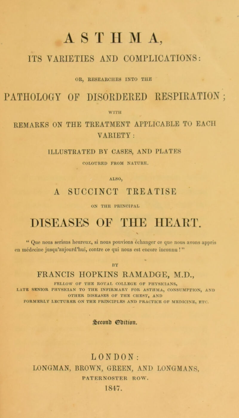 ITS VARIETIES AND COMl’LICATIONS: OR, RESEARCHES INTO THE PATHOLOGY OF DISORDERED RESPIRATION WITH REMARKS ON THE TREATMENT APPLICABLE TO EACH VARIETY : ILLUSTRATED BY CASKS, AND PLATES rOLOUIlKD FROM NATURE. AL.SO, A SUCCINCT TREATISE ON THE PRINCIPAL DISEASES OE THE llEAR'I', “ Quo nous serions heiireux, si nous pouvions <*changcr ce quo nous avons appris on raedecine jusqu’aiijourd’hui, contrc ce qui nous cst encore inconnu ! ” RY FRANCIS HOPKINS RAMADGE, M.D., FELLOW OF THE ROYAL COLLEGE OP PHYSICIANS, LATE SENIOR PHYSICIAN TO THE INFIRMARY FOR ASTHMA, CONSUMPTION, AND OTHER DISEASES OF THE CHEST, AND FORMERLY LECTURER ON THE PRINCIPLES AND PRACTICE OF MEDICINE, ETC. ^econiJ (l?littton. LONDON: LONGMAN, BROWN, GREEN, AND LONGMANS, PATERNOSTER ROW. 1817.