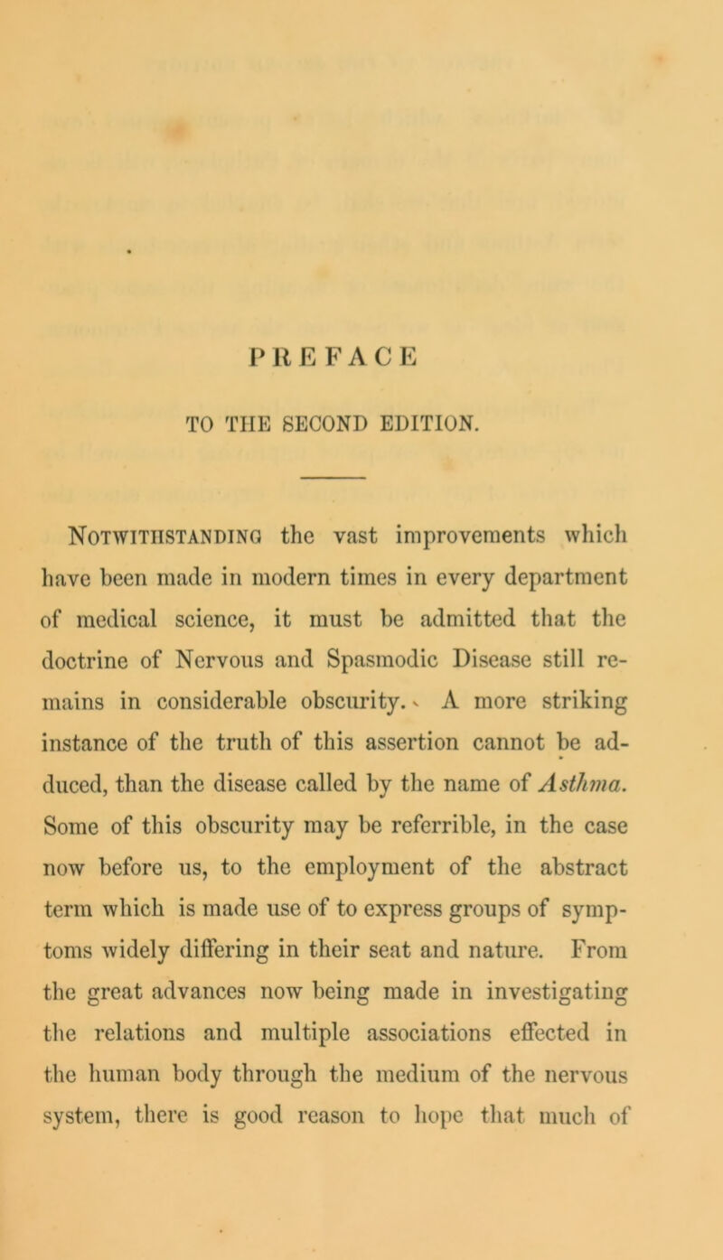 P R E F A C E TO THE SECOND EDITION. Notwithstanding the vast improvements which have been made in modern times in every department of medical science, it must be admitted that the doctrine of Nervous and Spasmodic Disease still re- mains in considerable obscurity, v A more striking instance of the truth of this assertion cannot be ad- duced, than the disease called by the name of Asthma. Some of this obscurity may be referrible, in the case now before us, to the employment of the abstract term which is made use of to express groups of symp- toms widely differing in their seat and nature. From the great advances now being made in investigating tlie relations and multiple associations effected in the human body through the medium of the nervous system, there is good reason to hope that much of