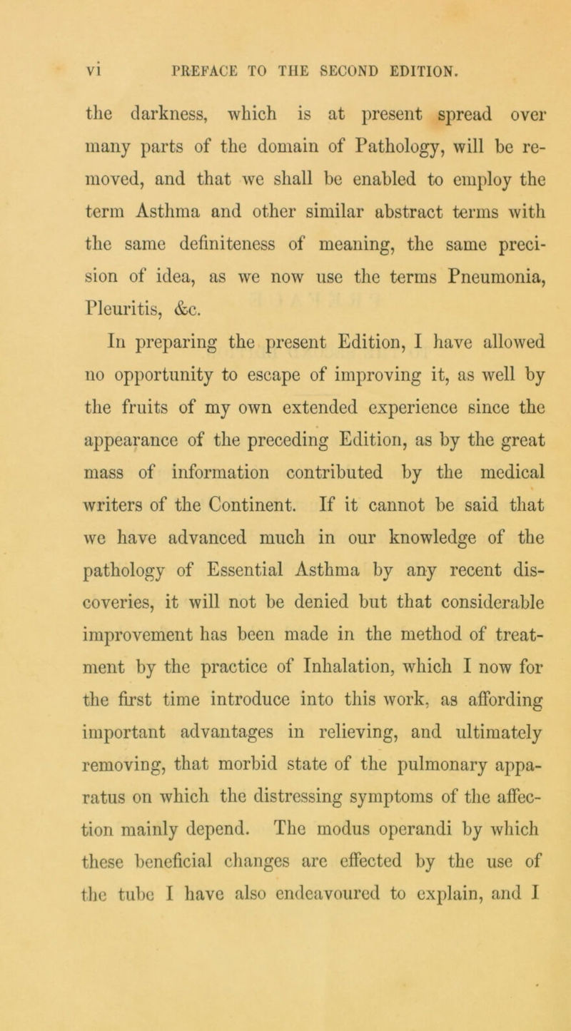 the darkness, which is at present spread over many parts of the domain of Pathology, will be re- moved, and that we shall be enabled to employ the term Asthma and other similar abstract terms with the same definiteness of meaning, the same preci- sion of idea, as we now use the terms Pneumonia, Pleuritis, &c. In preparing the present Edition, I have allowed no opportunity to escape of improving it, as well by the fruits of my own extended experience since the appearance of the preceding Edition, as by the great mass of information contributed by the medical » writers of the Continent. If it cannot be said that we have advanced much in our knowledge of the pathology of Essential Asthma by any recent dis- coveries, it will not be denied but that considerable improvement has been made in the method of treat- ment by the practice of Inhalation, which I now for the first time introduce into this work, as affording important advantages in relieving, and ultimately removing, that morbid state of the pulmonary appa- ratus on which the distressing symptoms of the affec- tion mainly depend. The modus operand! by which these beneficial changes are effected by the use of the tube I have also endeavoured to explain, and I