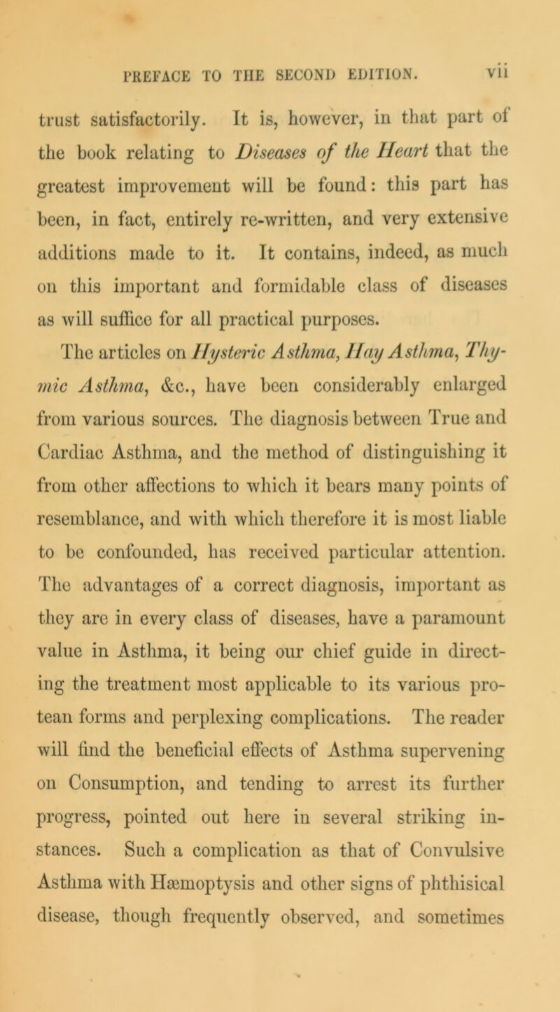 trust satisfactorily. It is, however, in that part ol the book relating to Diseases of the Heart that the greatest improvement will be found: this part has been, in fact, entirely re-written, and very extensive additions made to it. It contains, indeed, as much on this important and formidable class of diseases as will suffice for all practical purposes. The articles on Hysteric Asthma, Hay Asthma^ 'thy- mic Asthma^ &c., have been considerably enlarged from various sources. The diagnosis between True and Cardiac Asthma, and the method of distinguishing it from other affections to which it bears many points of resemblance, and with which therefore it is most liable to bo confounded, has received particular attention. The advantages of a correct diagnosis, important as they are in every class of diseases, have a paramount value in Astlima, it being our chief guide in direct- ing the treatment most applicable to its various pro- tean forms and perplexing complications. The reader will hnd the beneficial effects of Asthma supervening on Consumption, and tending to arrest its further progress, pointed out here in several striking in- stances. Such a complication as that of Convulsive Asthma with HoBmoptysis and other signs of phthisical disease, though frequently observed, and sometimes