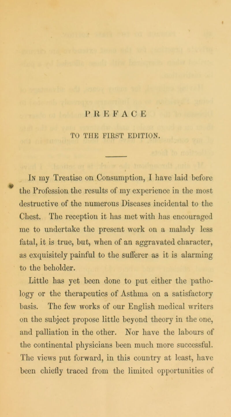 P U K FACE TO THE FIRST EDITION. In my Treatise on Consumption, I liave laid before the Trofession the results of my experience in the most destructive of the numerous Diseases incidental to the Chest. The reception it has met with has encouraged me to undertake the present work on a malady less fatal, it is true, but, when of an aggravated character, as exquisitely painful to the sufferer as it is alarming to the beholder. Little has yet been done to put either the patho- logy or the therapeutics of Asthma on a satisfactory basis. The few works of our English medical writers on the subject propose little beyond theory in the one, and palliation in the other. Nor have the labours of the continental physicians been much more successful. The views put forward, in this country at least, have been chiefly traced from the limited opportunities of