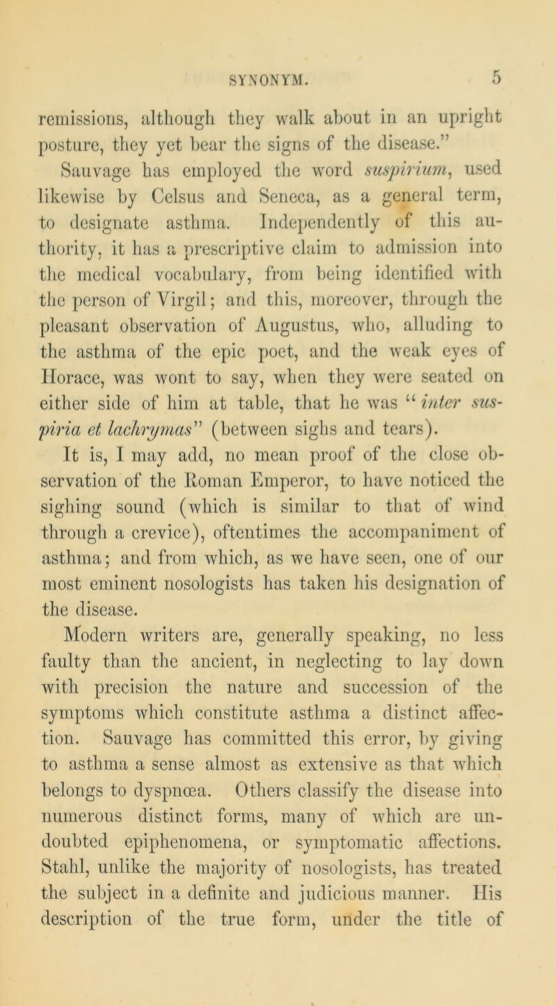 remissions, filtliough they walk about in an upright posture, they yet bear the signs of the disease.” Sauvage has employed the word suspirium^ used likewise by Celsus and Seneca, as a general term, to designate asthma. lnde})endently of this au- thority, it has a prescriptive claim to admission into the medical vocabulary, from being identified with the person of Virgil; and this, moreover, through the pleasant observation of Augustus, who, alluding to the asthma of the epic j)oet, and the weak eyes of Horace, was wont to say, when they were seated on either side of him at table, that he was “ inter sus- piria et lachrymas'' (between sighs and tears). It is, I may add, no mean proof of the close ob- servation of the Roman Emperor, to have noticed the sighing sound (which is similar to that of wind through a crevice), oftentimes the accompaniment of asthma; and from which, as we have seen, one of our most eminent nosologists has taken his designation of the disease. Modern writers are, generally speaking, no less faulty than the ancient, in neglecting to lay doAvn with precision the nature and succession of the symptoms which constitute asthma a distinct affec- tion. Sauvage has committed this error, by giving to asthma a sense almost as extensive as that which belongs to dyspnoea. Others classify the disease into numerous distinct forms, many of which are un- doubted epiphenomena, or symptomatic affections. Stahl, unlike the majority of nosologists, has treated the subject in a definite and judicious manner. Ilis description of the true form, under the title of