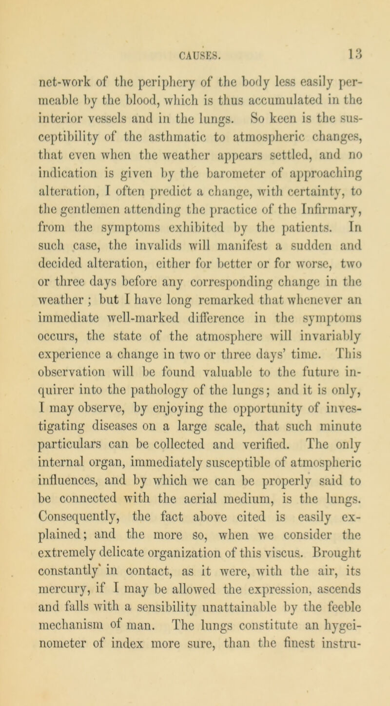 net-wol'k of tlie peripliery of the body less easily per- meable by the blood, which is thus accumulated in the interior vessels and in the lungs. So keen is the sus- cei)tibility of the asthmatic to atmospheric changes, that even when the weather appears settled, and no indication is given by the barometer of approaching alteration, I often predict a cliange, with certainty, to the gentlemen attending the practice of the Infirmary, from the symptoms exhibited by the patients. In such case, the invalids will manifest a sudden and decided alteration, either for better or for worse, two or three days before any corresponding change in the weather ; but I have long remarked that whenever an immediate well-marked difference in the symptoms occurs, the state of the atmosphere will invariably experience a change in two or three days’ time. This observation will be found valuable to the future in- quirer into the pathology of the lungs; and it is only, I may observe, by enjoying the opportunity of inves- tigating diseases on a large scale, that such minute particulars can be collected and verified. The only internal organ, immediately susceptible of atmospheric influences, and by which we can be properly said to be connected with the aerial medium, is the lungs. Consequently, the fact above cited is easily ex- plained; and the more so, when we consider the extremely delicate organization of this viscus. Brought constantly' in contact, as it were, with the air, its mercury, if I may be allowed the expression, ascends and falls Avith a sensibility unattainable by the feeble mechanism of man. The lungs constitute an hygei- nonieter of index more sure, than the finest instru-