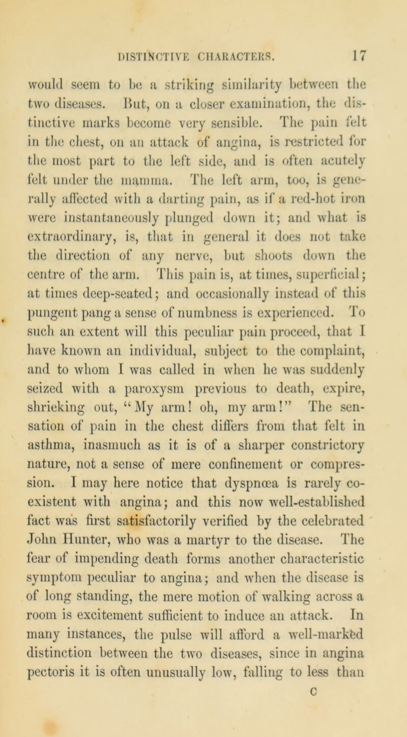 would seem to Ije a striking similarity between the two diseases. Ibit, on a closer examination, the dis- tinctive marks become very sensible. The pain felt in the chest, on an attack of angina, is ixistricted for the most part to the left side, and is often acutely felt under the mamma. The left arm, too, is gene- rally allccted with a darting pain, as if a red-hot iron were instantaneously [)lunged down it; and Avhat is extraordinary, is, that in general it does not take the direction of any nerve, but shoots down the centre of the arm. This pain is, at times, superficial; at times deep-seated; and occasionally instead of this pungent pang a sense of numbness is experienced. To such an extent will this peculiar pain proceed, that I luive known an individual, subject to the complaint, and to whom I was called in when he was suddenly seized with a paroxysm previous to death, expire, shrieking out, “My arm! oh, my arm!” The sen- sation of pain in the chest differs from that felt in asthma, inasmuch as it is of a sharper constrictory nature, not a sense of mere confinement or compres- sion. I may here notice that dyspnoea is rarely co- existent with angina; and this now well-established fact was first satisfactorily verified by the celebrated John Hunter, who was a martyr to the disease. The fear of impending death forms another characteristic symptom peculiar to angina; and when the disease is of long standing, the mere motion of walking across a room is excitement sufficient to induce an attack. In many instances, the pulse will afford a well-markfed distinction between the two diseases, since in angina pectoris it is often unusually low, falling to less than