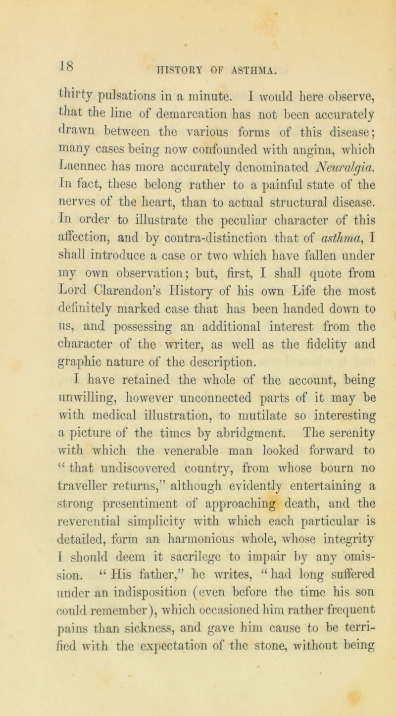 tliil’ty pulsations in a minute. 1 would here observe, that the line of demarcation has not been accurately drawn between the various forms of this disease; many cases being now confounded with angina, which Laennec has more accurately denominated Neuralgia. Ill fact, these belong rather to a painful state of the nerves of the heart, than to actual structural disease. In order to illustrate the peculiar character of this affection, and by contra-distinction that of asthma., I shall introduce a case or two which have fallen under my own observation; but, first, I shall quote from Lord Clarendon’s History of his own Life the most definitely marked case that has been handed down to us, and possessing an additional interest from the character of the writer, as well as the fidelity and graphic nature of the description. 1 have retained the whole of the account, being unwilling, however unconnected parts of it may be with medical illustration, to mutilate so interesting a picture of the times by abridgment. The serenity with which the venerable man looked forward to “ that undiscovered country, from whose bourn no traveller returns,” although evidently entertaining a strong presentiment of approaching death, and the reverential simplicity with which each particular is detailed, form an harmonious whole, whose integrity [ should deem it sacrilege to impair by any omis- sion. “ His father,” he writes, “ had long suffered under an indisposition (even before the time his son could remember), which occasioned him rather frequent pains than sickness, and gave him cause to be terri- fied with the expectation of the stone, without being