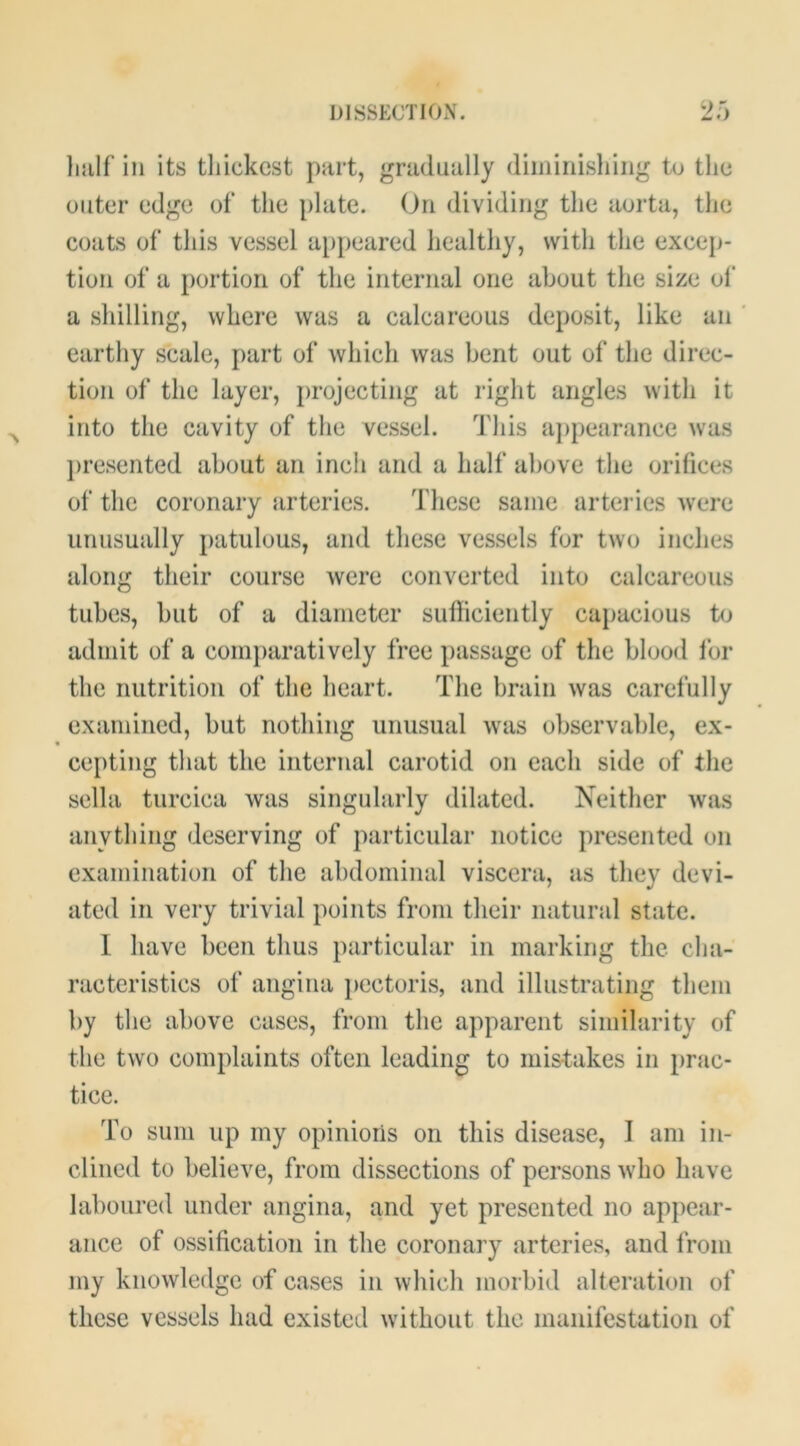 DISSECTION. 2') Imlf ill its thickest part, gradually diiiiiriishiiig tu the outer edge of the plate. On dividing the aorta, the coats of this vessel appeared healthy, with the excep- tion of a portion of the internal one about the size ol’ a shilling, where was a calcareous deposit, like an ' earthy scale, jiart of which was bent out of the direc- tion of the layer, projecting at right angles with it into the cavity of the vessel. This appearance was jiresented about an inch and a half above the orifices of the coronary arteries. These same arteries w’ere unusually patulous, and these vessels for two inches along their course were converted into calcareous tubes, but of a diameter sufficiently capacious to admit of a comjiaratively free passage of the blood lor the nutrition of the heart. The brain was carefully examined, but nothing unusual wais observable, ex- cepting that the internal carotid on each side of the sella turcica was singularly dilated. Neither was anything deserving of particular notice presented on examination of the abdominal viscera, as they devi- ated in very trivial points from their natural state. I have been thus particular in marking the cha- racteristics of angina pectoris, and illustrating them by the above cases, from the apparent similarity of the two complaints often leading to mistakes in prac- tice. To sum up my opinions on this disease, I am in- clined to believe, from dissections of persons wdio have laboured under angina, and yet presented no appear- ance of ossification in the coronary arteries, and from my knowledge of cases in which morbid alteration of these vessels had existed without the manifestation of