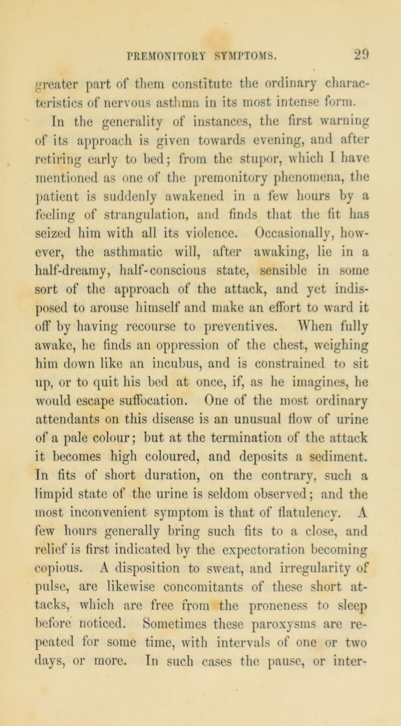 gj’oatcr part of tliern constitute the ordinary cliarac- teristics of nervous astlmia in its most intense form. In tlie generality of instances, the first warning of its a[)proach is given towards evening, and after retiring early to hed; from the stupor, M'hich I have mentioned as one of the premonitory phenomena, the ])atient is suddenly awakened in a few hours by a feeling of strangulation, and finds that the fit has seized him with all its violence. Occasionallv, how- ever, the asthmatic will, after awaking, lie in a half-dreamy, half-conscious state, sensible in some sort of the approach of the attack, and yet indis- posed to arouse himself and make an effort to ward it off by having recourse to preventives. When fully awake, he finds an op[)ression of the chest, weighing him down like an incuhus, and is constrained to sit up, or to quit his bed at once, if, as he imagines, lie would escape suffocation. One of the most ordinary attendants on this disease is an unusual flow of urine of a pale colour; but at the termination of the attack it becomes high coloured, and deposits a sediment. Tn fits of short duration, on the contrarv, such a limpid state of the urine is seldom observed; and the most inconvenient symptom is that of flatulency. A few hours generally bring such fits to a close, and relief is first indicated by the expectoration becoming copious. A disposition to sweat, and irregularity of pulse, are likewise concomitants of these short at- tacks, which are free from the proneness to sleep Ixdbre noticed. Sometimes these paroxysms are re- peated for some time, with intervals of one or two days, or more. Tn such cases the pause, or inter-