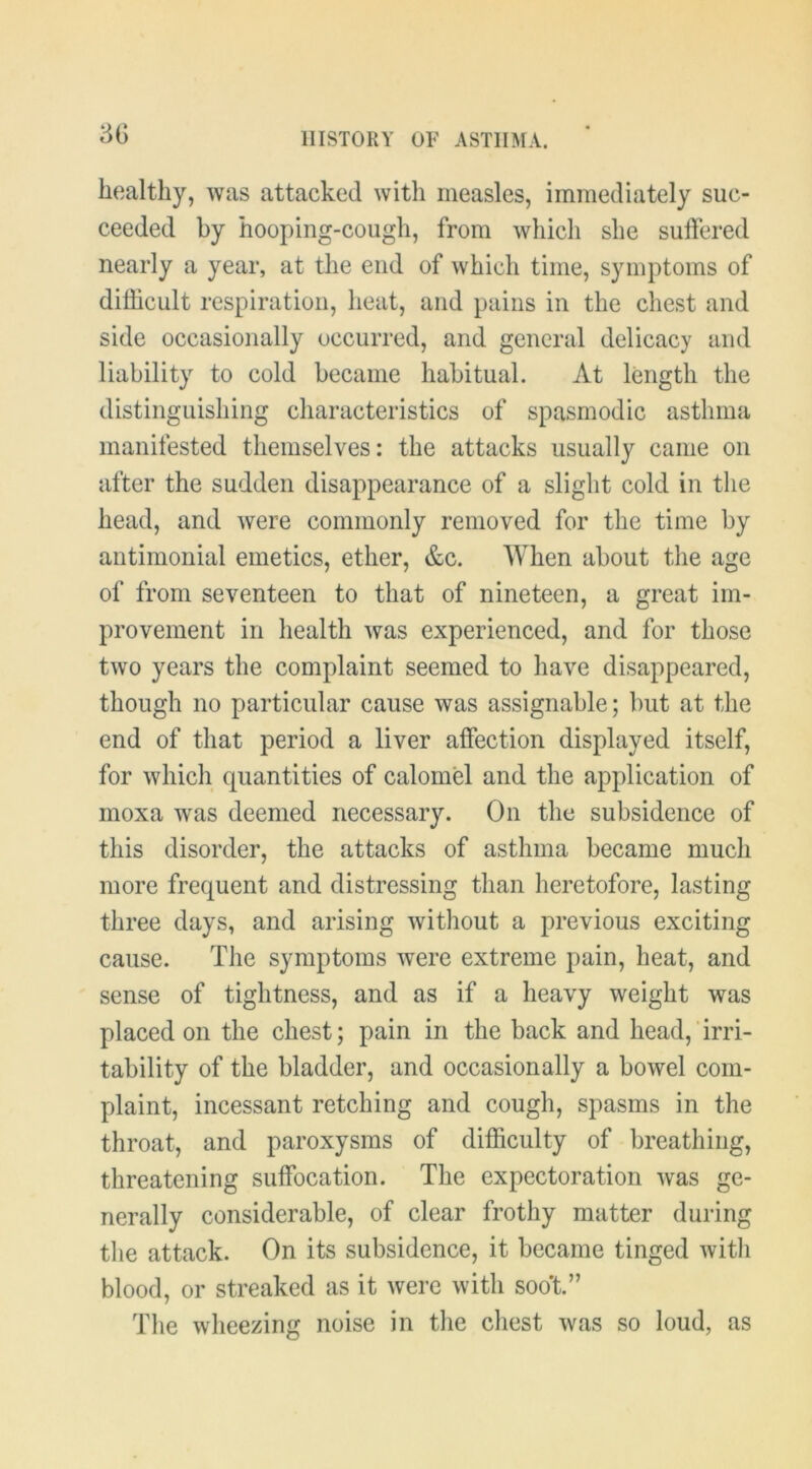 3G healthy, was attacked with measles, immediately suc- ceeded by hooping-cough, from which she suffered nearly a year, at the end of which time, symptoms of difficult respiration, heat, and pains in the chest and side occasionally occurred, and general delicacy and liability to cold became habitual. At length the distinguishing characteristics of spasmodic asthma manifested themselves: the attacks usually came on after the sudden disappearance of a slight cold in the head, and were commonly removed for the time by antimonial emetics, ether, &c. When about the age of from seventeen to that of nineteen, a great im- provement in health was experienced, and for those two years the complaint seemed to have disappeared, though no particular cause was assignable; but at the end of that period a liver affection displayed itself, for which quantities of calomel and the application of moxa was deemed necessary. On the subsidence of this disorder, the attacks of asthma became much more frequent and distressing than heretofore, lasting three days, and arising without a previous exciting cause. The symptoms were extreme pain, heat, and sense of tightness, and as if a heavy weight was placed on the chest; pain in the back and head,‘irri- tability of the bladder, and occasionally a bowel com- plaint, incessant retching and cough, spasms in the throat, and paroxysms of difficulty of breathing, threatening suffocation. The expectoration was ge- nerally considerable, of clear frothy matter during the attack. On its subsidence, it became tinged with blood, or streaked as it were with soo*t.” The wheezing noise in the chest was so loud, as