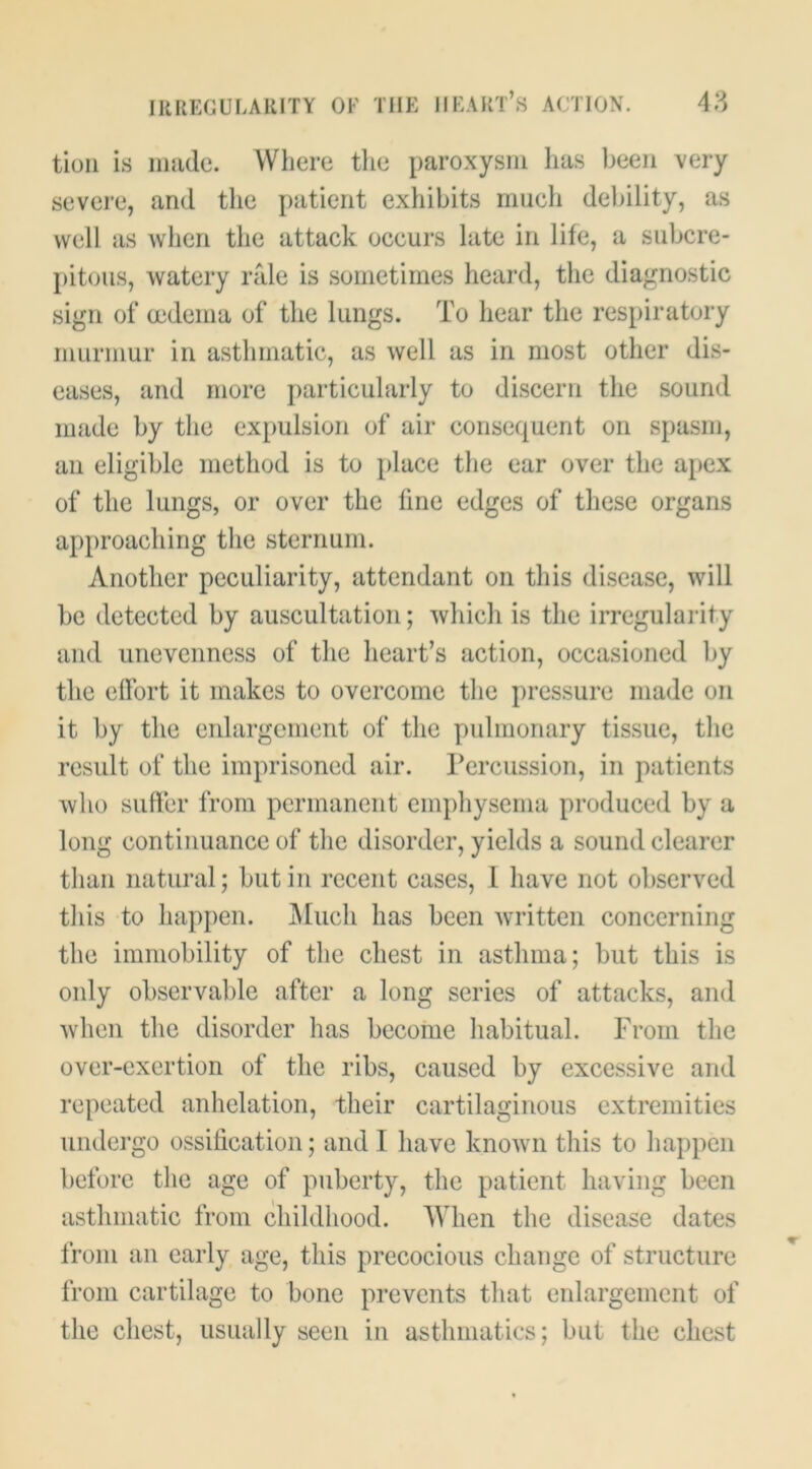 tioii is made. Where the paroxysm has been very severe, and the patient exhibits much debility, as well as when the attack occurs late in life, a subcre- pitous, watery ride is sometimes heard, the diagnostic sign of oedema of the lungs. To hear the respiratory murmur in asthmatic, as well as in most other dis- eases, and more j)articularly to discern the sound niiide by the expulsion of air consequent on spasm, an eligible method is to place the ear over the apex of the lungs, or over the fine edges of these organs approaching the sternum. Another peculiarity, attendant on this disease, will be detected by auscultation; which is the irregularity and unevenness of the heart’s action, occasioned by the effort it makes to overcome the pressure made on it by the enlargement of the pulmonary tissue, the result of the imprisoned air. rercussion, in patients who suffer from permanent empliysema produced by a long continuance of the disorder, yields a sound clearer than natural; but in recent cases, 1 have not observed this to happen. IMuch has been written concerning the immobility of the chest in asthma; but this is only observable after a long series of attacks, and when the disorder has becorne habitual. From the over-exertion of the ribs, caused by excessive and repeated anhelation, their cartilaginous extremities undergo ossification; and I have known this to happen before the age of puberty, the patient having been asthmatic from childhood. When the disease dates from an early age, this precocious change of structure from cartilage to bone prevents that enlargement of the chest, usually seen in asthmatics; but the chest