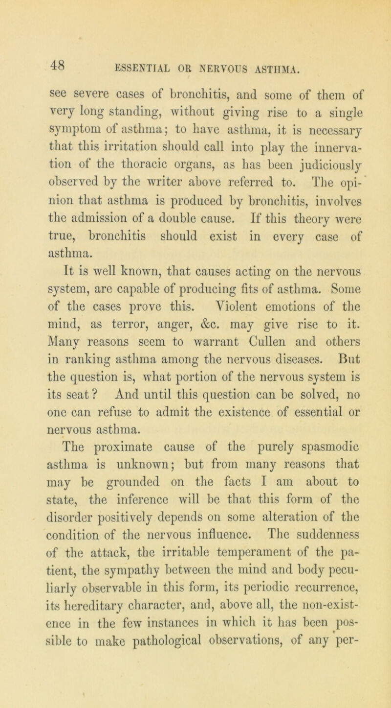 see severe cases of bronchitis, and some of them of very long standing, without giving rise to a single symptom of asthma; to have asthma, it is necessary that this irritation should call into play the innerva- tion of the thoracic organs, as has been judiciously observed by the writer above referred to. The opi-* nion that asthma is produced by bronchitis, involves the admission of a double cause. If this theory were true, bronchitis should exist in every case of asthma. It is well known, that causes acting on the nervous system, are capable of producing fits of asthma. Some of the cases prove this. Violent emotions of the mind, as terror, anger, &c. may give rise to it. Many reasons seem to warrant Cullen and others in ranking asthma among the nervous diseases. But the question is, what portion of the nervous system is its seat ? And until this question can be solved, no one can refuse to admit the existence of essential or nervous asthma. The proximate cause of the purely spasmodic asthma is unknown; but from many reasons that may be grounded on the facts I am about to state, the inference will be that this form of the disorder positively depends on some alteration of the condition of the nervous influence. The suddenness of the attack, the irritable temperament of the pa- tient, the sympathy between the mind and body pecu- liarly observable in this form, its periodic recurrence, its hereditary character, and, above all, the non-exist- ence in the few instances in which it has been pos- » sible to make pathological observations, of any per-