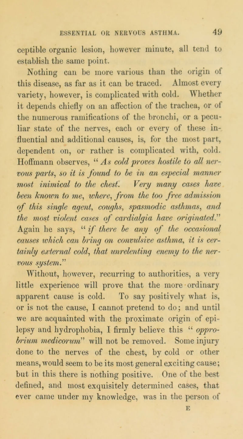 ceptible organic lesion, however minute, all tend to establish the same point. Nothing can be more various than the origin of this disease, as far as it can he traced. Almost every variety, however, is complicated with cold. Whether it depends chiefly on an affection of the trachea, or of the numerous ramifications of the bronchi, or a pecu- liar state of the nerves, each or every of these in- fluential and additional causes, is, for the most part, dependent on, or rather is complicated with, cold. Hoffmann observes, “ As cold proves hostile to all ner- vous parts^ so it is found to he in an especial manner most inimical to the chest. Very many cases have heefii Imoum to me^ where.^ from the too free admission of this single aqerit, coughs^ spasmodic asthmas., and the most violent cases of cardialgia have originated. Again he says, “ if there he any of the occadonal causes which can hring on convulsive asthma, it is cer- tainly eademial cold., that unrelenting enemy to the ner- vous system. Without, however, recurring to authorities, a very little experience will prove that the more-ordinary apparent cause is cold. To say positively what is, or is not the cause, I cannot pretend to do; and until we are acquainted with the proximate origin of epi- lepsy and hydrophobia, I firmly believe this “ oppro- hriuin medicorum will not be removed. Some injury done to the nerves of the chest, by cold or other means, would seem to be its most general exciting cause; but in this there is nothing positive. One of the best defined, and most exquisitely determined cases, that ever came under my knowledge, was in the person of E