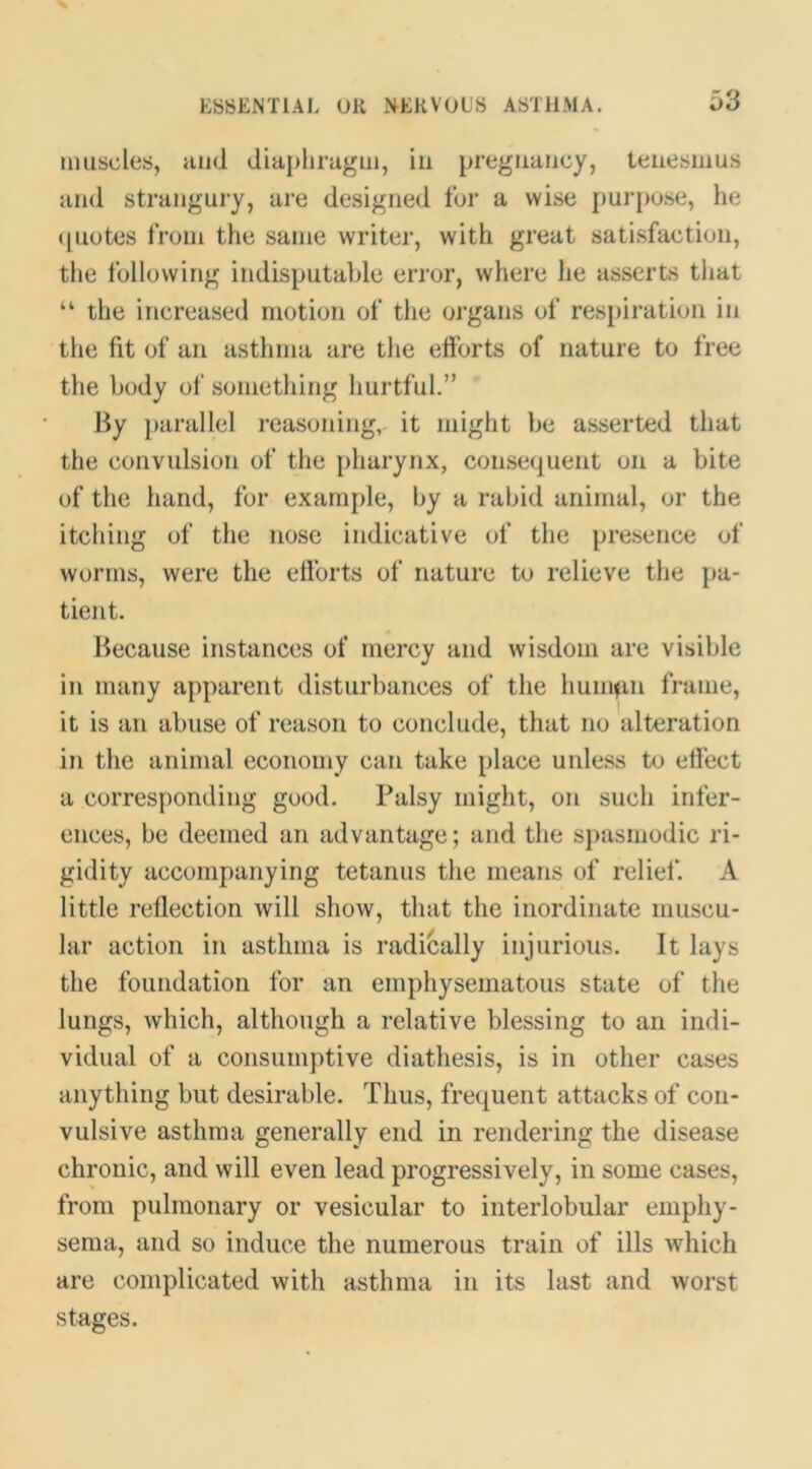 muscles, and diaphragm, in pregnancy, tenesmus and strangury, are designed fur a wise purj)use, he (piotes from the same writer, with great satisfaction, the following indisputable error, where he asserts that “ the increased motion of the oi’gans of respiration in the fit of an asthma are the eftbrts of nature to free the body of something hurtful.” By })arallel reasoning, it might be asserted that the convulsion of the pharynx, consequent on a bite of the hand, for example, by a rabid animal, or the itching of the nose indicative of the presence of worms, were the elforts of nature to relieve the pa- tient. Because instances of mercy and wisdom are visible in many apparent disturbances of the huiiKin frame, it is an abuse of reason to conclude, that no alteration in the animal economy can take place unless to elfect a corresponding good. Palsy might, on such infer- ences, be deemed an advantage; and the sj)asinodic ri- gidity accompanying tetanus the means of relief. A little reflection will show, that the inordinate muscu- lar action in asthma is radically injurious. It lays the foundation for an emphysematous state of the lungs, which, although a relative blessing to an indi- vidual of a consumptive diathesis, is in other cases anything but desirable. Thus, frequent attacks of con- vulsive asthma generally end in rendering the disease chronic, and will even lead progressively, in some cases, from pulmonary or vesicular to interlobular emphy- sema, and so induce the numerous train of ills which are complicated with asthma in its last and worst stages.