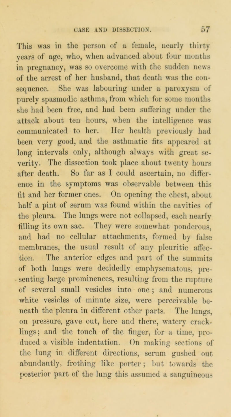 This was in the person of a female, nearly thirty years of age, who, when advanced about four months in pregnancy, was so overcome with the sudden news of the arrest of her husband, that death was the con- sequence. She was labouring under a paroxysm of purely spasmodic asthma, from which for some months she had been free, and had been suffering under the attack about ten hours, when the intelligence was communicated to her. Her health previously had been very good, and the asthmatic fits appeared at long intervals only, although always with great se- verity. The dissection took place about twenty hours after death. So far as 1 could ascertain, no differ- ence in the symptoms was ol)servable between this fit and her former ones. On opening the chest, about half a pint of serum was found witliin the cavities of the pleura. The lungs were not collapsed, each nearly filling its own sac. They were somewhat ponderous, and had no cellular attachments, formed by false membranes, the usual result of any pleuritic affec- tion. The anterior edges and part of the summits of both lungs were decidedly emphysematous, pre- - senting large prominences, resulting from the rupture of several small vesicles into one; and numerous white vesicles of minute size, were perceivable be- neath the pleura in different other parts. The lungs, on pressure, gave out, here and there, watery crack- lings; and the touch of the finger, for a time, pro- duced a visible indentation. On making sections of the lung in different directions, serum gushed out abundantly, frothing like porter; but towards the posterior part of the lung this assumed a sanguineous