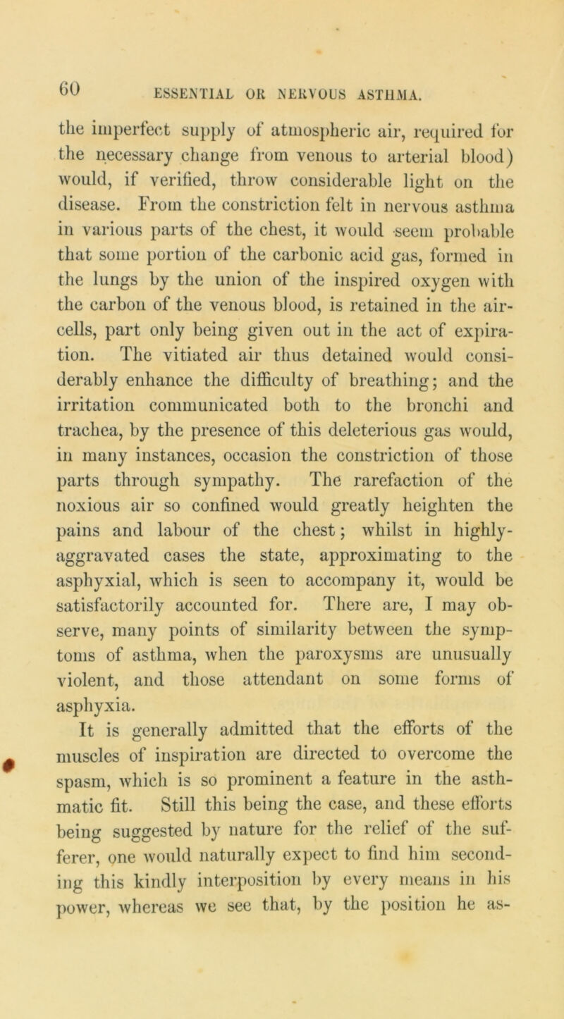 tlie iiiipertect supply of atmos})heric air, required fur the necessary change from venous to arterial blood) would, if verihed, throw considerable light on the disease. From the constriction felt in nervous asthma in various parts of the chest, it would seem probable that some portion of the carbonic acid gas, formed in the lungs by the union of the inspired oxygen with the carbon of the venous blood, is retained in the air- cells, part only being given out in the act of expira- tion. The vitiated air thus detained would consi- derably enhance the difficulty of breathing; and the irritation communicated both to the bronchi and trachea, by the presence of this deleterious gas would, in many instances, occasion the constriction of those parts through sympathy. The rarefaction of the noxious air so confined would greatly heighten the pains and labour of the chest; whilst in highly- aggravated cases the state, approximating to the asphyxial, which is seen to accompany it, would be satisfactorily accounted for. There are, I may ob- serve, many points of similarity between the symp- toms of asthma, when the paroxysms are unusually violent, and those attendant on some forms of asphyxia. It is generally admitted that the efforts of the muscles of inspiration are directed to overcome the spasm, Avhich is so prominent a feature in the asth- matic fit. Still this being the case, and these efforts being suggested by nature for the relief of the suf- ferer, one would naturally expect to find him second- ing this kindly interposition by every means in his power, whereas we see that, by the position he as-