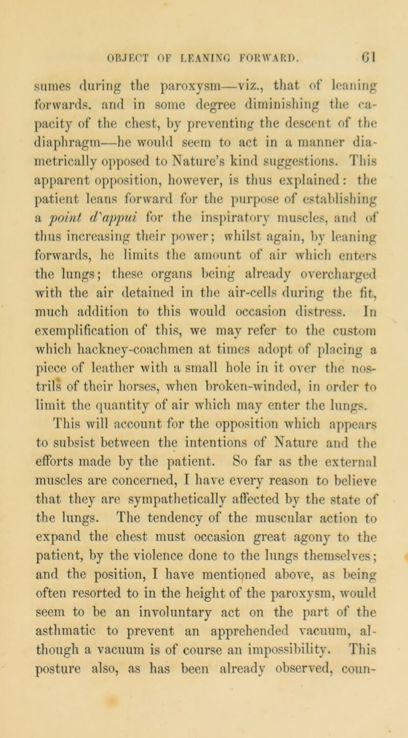 OBJKf’T OF LEANING FOUWARD. Gl Slimes (luring the paroxysm—viz., that of leaning forwards, and in some degree diminishing the (*a- {lacity of tlie chest, by preventing the descent of the diaphragm—he would seem to act in a manner dia- metrically opposed to Nature’s kind suggestions. This apparent opjiosition, however, is thus explained: the patient leans forward for the juirpose of establishing a 'point d^appui for the inspiratory muscles, and of thus increasing their power; whilst again, by leaning forwards, he limits the amount of air which entm’s the lungs; these organs being already overcharged with the air detained in the air-cells during the fit, much addition to this would occasion distress. In exemplification of this, we may refer to the custom which hackney-coachmen at times adopt of plncing a piece of leather with a small hole in it over the nos- trils of their horses, when broken-winded, in order to limit the quantity of air which may enter the lungs. This will account for the opposition which appears to subsist between the intentions of Nature and the elforts made by the patient. So far as the external muscles are concerned, I have every reason to believe that they are sympathetically affected by the state of the lungs. The tendency of the muscular action to expand the chest must occasion great agony to the patient, by the violence done to the lungs themselves; and the position, I have mentioned above, as being often resorted to in the height of the paroxysm, would seem to be an involuntary act on the part of the asthmatic to prevent an apprehended vacuum, al- though a vacuum is of course an impossibility. This posture also, as has been already observed, conn-