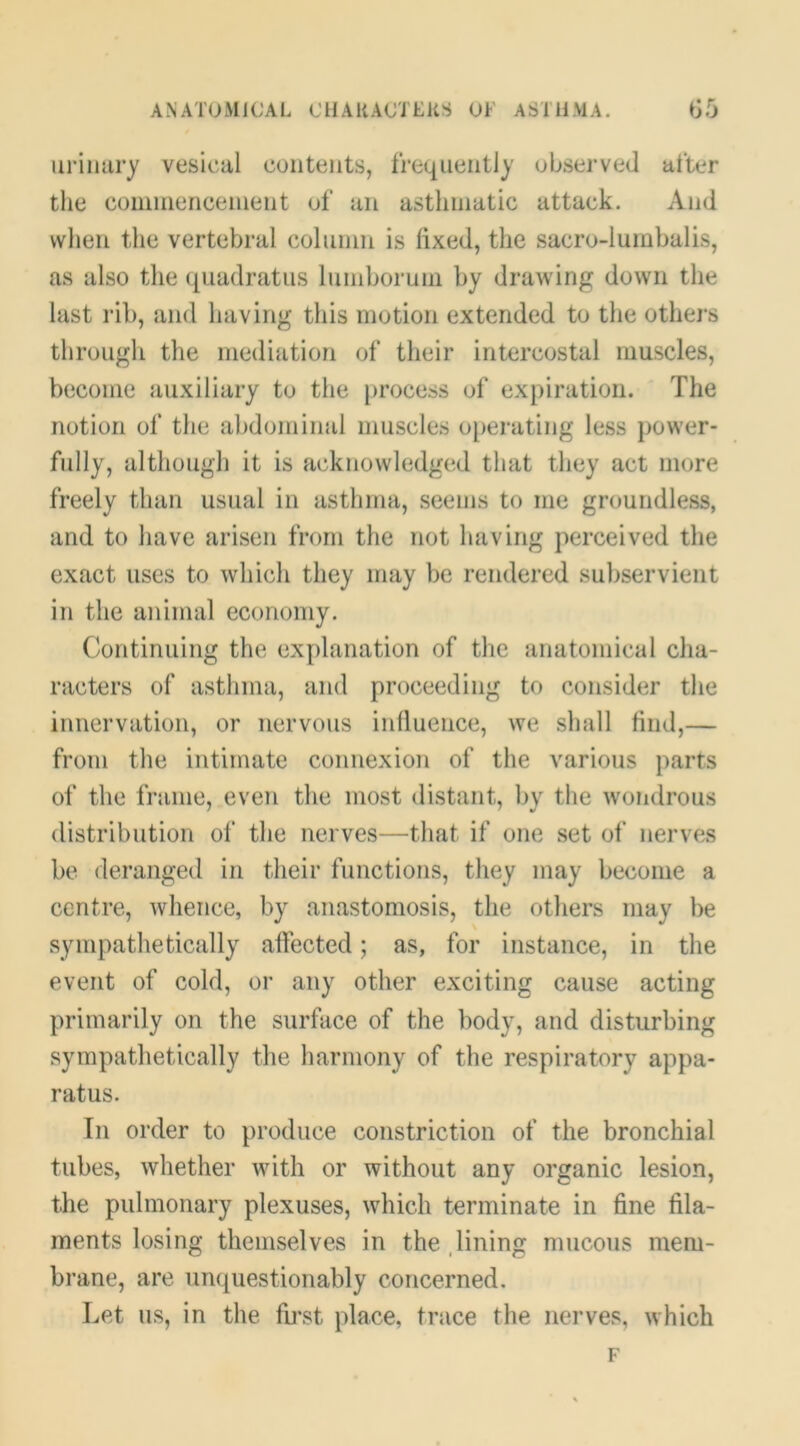ANATOMICAL CilAUACTEKS OF ASTHMA. G5 iiriiuiry vesical contents, frequentl)' observed after tlie comniencenient of an astliniatic attack. And when the vertebral colunin is fixed, the sacro-lumbalis, as also the quadratus Ininboruni by drawing down the last rib, and having this motion extended to the others through the mediation of their intercostal muscles, become auxiliary to the [)rocess of expiration. ' The notion of the abdominal muscles o[)erating less power- fully, although it is acknowledged that they act more freely than usual in asthma, seems to me groundless, and to have arisen from the not having perceived the exact uses to which they may be rendered suljservient in the animal economy. Continuing the explanation of the anatomical cha- racters of asthma, and proceeding to consider the innervation, or nervous inlluence, we shall find,— from the intimate connexion of the various parts of the frame, even the most distant, by the wondrous distribution of the nerves—that if one set of nerves be deranged in their functions, they may become a centre, whence, by anastomosis, the others may be sympathetically affected; as, for instance, in the event of cold, or any other exciting cause acting primarily on the surface of the body, and disturbing sympathetically the harmony of the respiratory appa- ratus. In order to produce constriction of the bronchial tubes, whether with or without any organic lesion, the pulmonary plexuses, which terminate in fine fila- ments losing themselves in the .lining mucous mem- brane, are unquestionably concerned. Let us, in the fii\st place, trace the nerves, which F